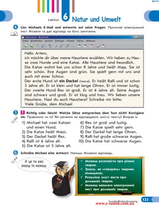 Lektion 6 Natur und Umwelt
125hundertfünfundzwanzig
Lies Michaels E-Mail und antworte auf seine Fragen. Прочитай електронний
лист Міхаеля та дай відповіді на його запитання.
Hallo Artem,
ich möchte dir über meine Haustiere erzählen. Wir haben zu Hau-
se zwei Hunde und eine Katze. Alle Haustiere sind freundlich.
Die Katze wohnt bei uns schon 8 Jahre und heißt Maja. Sie ist
sehr schön. Ihre Augen sind grün. Sie spielt gern mit uns und
auch mit einer Schnur.
Der erste Hund ist ein Dackel (такса). Er heißt Ralfi und ist schon
5 Jahre alt. Er ist klein und hat lange Ohren. Er ist immer lustig.
Der zweite Hund Rex ist groß. Er ist 6 Jahre alt. Seine Augen
sind schwarz und groß. Er ist klug und treu. Wir lieben unsere
Haustiere. Hast du auch Haustiere? Schreibe mir bitte.
Viele Grüße, dein Michael
 Richtig oder falsch? Welche Sätze entsprechen dem Text nicht? Korrigiere
sie. Правильно чи ні? Які речення не відповідають змісту тексту? Виправ їх.
1) Michael hat zwei Katzen
und einen Hund.
2) Die Katze heißt Miezi.
3) Der Dackel heißt Rex.
4) Ralfi ist 6 Jahre alt.
5) Die Katze ist 5 Jahre alt.
6) Rex ist groß und lustig.
7) Die Katze spielt sehr gern.
8) Der Dackel hat lange Ohren.
9) Ralfi hat große schwarze Augen.
10) Die Katze hat schwarze Augen.
Schreibe Michael eine Antwort. Напиши Міхаелю відповідь.
А це ти вже
знаєш та можеш.
 Можеш розповісти про різних
тварин.
 Знаєш, як «говорять» тварини
німецькою.
 Розумієш зміст листа про
домашніх тварин.
 Можеш написати електронний
лист про домашніх тварин.
www.e-ranok.com.ua
 