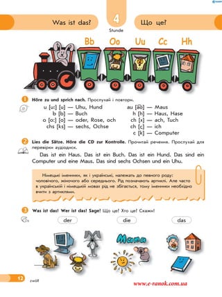 Stunde
12
4 Що це?Was ist das?
zwölf
Höre zu und sprich nach. Прослухай і повтори.
u [u:] [u] — Uhu, Hund au [ao] — Maus
b [b] — Buch h [h] — Haus, Hase
o [o:] [o] — oder, Rose, och ch [x] — ach, Tuch
chs [ks] — sechs, Ochse ch [ ] — ich
c [k] — Computer
Lies die Sätze. Höre die CD zur Kontrolle. Прочитай речення. Прослухай для
перевірки аудіодиск.
Das ist ein Haus. Das ist ein Buch. Das ist ein Hund. Das sind ein
Computer und eine Maus. Das sind sechs Ochsen und ein Uhu.
Was ist das? Wer ist das? Sage! Що це? Хто це? Скажи!
Німецькі іменники, як і українські, належать до певного роду:
чоловічого, жіночого або середнього. Рід позначають артиклі. Але часто
в українській і німецькій мовах рід не збігається, тому іменники необхідно
вчити з артиклями.

Bb Oo Uu Cc Hh
der die das
www.e-ranok.com.ua
 