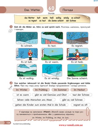 Stunde
134 hundertvierunddreißig
60 ПогодаDas Wetter
 Sieh dir die Bilder an, höre zu und sprich nach. Розглянь малюнки, прослухай
і повтори.
Es schneit. Es taut. Es regnet.
Es ist kalt. Es ist warm. Es ist heiß.
Es ist wolkig. Es ist windig. Die Sonne scheint.
Von welcher Jahreszeit ist die Rede? Finde passende Ergänzungen und bilde
Sätze. Про яку пору року йдеться? Знайди продовження і склади речення.
Im Winter Im Frühling Im Sommer Im Herbst
ist es warm gibt es viel Gemüse und Obst taut der Schnee
fahren viele Menschen ans Meer gibt es viel Schnee
gehen die Kinder zum ersten Mal in die Schule regnet es oft
das Wetter kalt warm heiß wolkig windig es schneit
es regnet es taut die Sonne scheint der Schnee
У відповіді на запитання «Wann?» (Коли?) назви місяців та пори ро-
ку вживаються з прийменником «in» у давальному відмінку:
im Winter, im Frühling, im Mai, im Juni.
www.e-ranok.com.ua
 