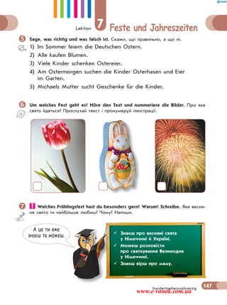 Lektion 7 Feste und Jahreszeiten
147hundertsiebenundvierzig
Sage, was richtig und was falsch ist. Скажи, що правильно, а що ні.
1) Im Sommer feiern die Deutschen Ostern.
2) Alle kaufen Blumen.
3) Viele Kinder schenken Ostereier.
4) Am Ostermorgen suchen die Kinder Osterhasen und Eier
im Garten.
5) Michaels Mutter sucht Geschenke für die Kinder.
Um welches Fest geht es? Höre den Text und nummeriere die Bilder. Про яке
свято йдеться? Прослухай текст і пронумеруй ілюстрації.
 Welches Frühlingsfest hast du besonders gern? Warum? Schreibe. Яке весня-
не свято ти найбільше любиш? Чому? Напиши.
А це ти вже
знаєш та можеш.  Знаєш про весняні свята
у Німеччині й Україні.
 Можеш розповісти
про святкування Великодня
у Німеччині.
 Знаєш вірш про маму.
www.e-ranok.com.ua
 