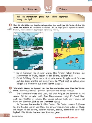Stunde
150
УліткуIm Sommer 67
hundertfünfzig
 Sieh dir die Bilder an. Welche Jahreszeiten sind das? Lies die Texte. Ordne die
Texte den Bildern zu. Розглянь малюнки. Які це пори року? Прочитай тексти.
Визнач, який малюнок відповідає кожному тексту.
1) Es ist Sommer. Es ist sehr warm. Die Kinder haben Ferien. Sie
schwimmen im Fluss, liegen in der Sonne, spielen Ball.
2) Es ist Frühling. Es ist noch nicht sehr warm. Es gibt noch Schnee
auf der Erde und Eis auf dem Fluss. Im Wald gibt es schon viele
Vögel. Sie kommen aus dem Süden (південь).
Wie ist das Wetter im Sommer? Lies den Text und erzähle dann über das Wetter
heute. Яка погода влітку? Прочитай і розкажи про погоду сьогодні.
Die Sommermonate sind Juni, Juli und August. Im Sommer ist es
warm. Oft ist es sehr heiß. Das Thermometer zeigt 25 Grad über
null. Das Wetter ist schön. Die Sonne scheint hell. Der Himmel ist
blau. Im Sommer gibt es oft Gewitter (гроза).
Im Sommer haben die Schüler Ferien. Die Ferien dauern 3 Mona-
te. Die Kinder fahren viel Rad. Sie schwimmen im See oder im Fluss,
sie liegen in der Sonne, spielen Fußball, Tennis, Basketball oder Vol-
leyball. Die Kinder haben den Sommer gern.
hell das Thermometer prima kühl schwül regnerisch
sonnig viel Spaß
www.e-ranok.com.ua
 
