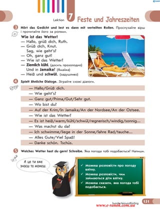 Lektion 7 Feste und Jahreszeiten
151hunderteinundfünfzig
Hört das Gedicht und lest es dann mit verteilten Rollen. Прослухайте вірш
і прочитайте його за ролями.
Wie ist das Wetter?
— Hallo, grüß dich, Ruth.
— Grüß dich, Knut.
Sag, wie geht’s?
— Oh, ganz gut!
— Wie ist das Wetter?
— Ziemlich kühl. (досить прохолодно)
Und in Jamaika? (Ямайка)
— Heiß und schwül. (задушливо)
Spielt ähnliche Dialoge. Зіграйте схожі діалоги.
— Hallo/Grüß dich.
— Wie geht’s?
— Ganz gut/Prima/Gut/Sehr gut.
— Wo bist du?
— Auf der Krim/In Jamaika/An der Nordsee/An der Ostsee.
— Wie ist das Wetter?
— Es ist heiß/warm/kühl/schwül/regnerisch/windig/sonnig...
— Was machst du da?
— Ich schwimme/liege in der Sonne/fahre Rad/tauche...
— Alles Gute/Viel Spaß!
— Danke schön. Tschüs.
Welches Wetter hast du gern? Schreibe. Яка погода тобі подобається? Напиши.
А це ти вже
знаєш та можеш.  Можеш розповісти про погоду
влітку.
 Можеш розповісти, чим
займаються діти влітку.
 Можеш сказати, яка погода тобі
подобається.
www.e-ranok.com.ua
 