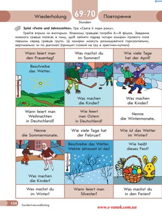 154
Stunden
hundertvierundfünfzig
ПовторенняWiederholung 69-70
Spiel «Feste und Jahreszeiten». Гра «Свята й пори року».
Грайте втрьох чи вчотирьох. Кожному гравцеві потрібні 6—8 фішок. Завдання
кожного гравця полягає в тому, щоб зайняти підряд чотири комірки ігрового поля
першим серед гравців групи. Ці комірки можуть розміщуватися горизонтально,
вертикально чи по діагоналі (принцип схожий на гру в хрестики-нулики).
Wann feiert man
den Frauentag?
Was machst du
im Sommer?
Wie viele Tage
hat der April?
Beschreibe
das Wetter.
Was machen
die Kinder?
Was machen
die Kinder?
Wann feiert man
Weihnachten
in Deutschland?
Wie feiert
man Ostern
in Deutschland?
Nenne
die Wintermonate.
Nenne
die Sommermonate.
Wie viele Tage hat
der Februar?
Wie ist das Wetter
im Winter?
Was machen
die Kinder?
Beschreibe das Wetter.
Welche Jahreszeit ist das?
Wie heißt
dieses Fest?
Was machst du
im Winter?
Wann feiert man
Silvester?
Was machst du
in den Ferien?
154
www.e-ranok.com.ua
 