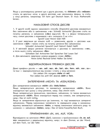 167hundertsiebenundsechzig
Якщо у розповідному реченні ще є друге дієслово, то «können» або «müssen»
стоять на другому місці, а друге дієслово має неозначену форму та стоїть
у кінці речення, наприклад: Ich kann gut Deutsch lesen. Er muss Mathematik
lernen.
НАКАЗОВИЙ СПОСІБ ДІЄСЛІВ
1. У другій особі однини наказового способу (Imperativ) дієслова вживаються
без закінчення або із закінченням «-е»: Schreib! Antworte! Дієслово стоїть на
початку речення, а займенник («du») відсутній. Як і у формі теперішнього
часу, сильні дієслова з кореневою «-е-» змінюють її на «-і-»:
Sprich! Lies! Nimm! Gib! Hilf!
2. У разі звертання до кількох осіб — ровесників, друзів — дієслово має
закінчення «-(e)t» і також стоїть на початку речення без займенника:
Schreibt! Antwortet! Sprecht! Lest! Nehmt! Gebt! Helft!
3. У ввічливій формі речення починається з дієслова із закінченням «-en»,
а після нього стоїть займенник «Sie»:
Schreiben Sie! Antworten Sie! Sprechen Sie! Lesen Sie!
4. Для ввічливого звертання можна додавати слово «bitte»:
Nimm bitte! Rechnet bitte! Helfen Sie bitte!
ВІДОКРЕМЛЮВАНІ ПРЕФІКСИ ДІЄСЛІВ
Деякі префікси дієслів — «an-, auf-, aus-, ab-, bei-, ein-, fern-, mit-, vor-, zu-»
та інші — відокремлюються від основи і стоять у кінці речення:
Um sieben Uhr morgens stehe ich auf.
Von sieben bis acht Uhr abends sieht er fern.
ЗАПЕРЕЧЕННЯ «NICHT» ТА «KEIN/KEINE»
Для заперечення вживається «nicht» або «kein/keine».
Якщо заперечується дієслово, то вживається заперечення «nicht». Воно
знаходиться при цьому у кінці речення, напр.: Das stimmt nicht.
Якщо заперечується прикметник, прислівник, займенник, то також вживається
заперечення «nicht». Воно знаходиться перед тим словом, яке заперечується,
напр.: Das ist nicht richtig.
Якщо ж заперечення відноситься до іменника, то тоді вживаються заперечні
займенники. Перед іменниками чоловічого та середнього роду в називному
відмінку вживається займенник «kein», а перед іменниками жіночого роду та
множини — займенник «keine», напр.: Das ist keine Kassette/kein Buch.
ПРИЙМЕННИКИ «IN, AN, AUF, VOR»
Відповідаючи на запитання «Wo?» (Де?), іменники з прийменниками «in, an, auf,
vor» вживаються у давальному відмінку, напр.: in dem Zimmer, an der Wand,
auf dem Tisch, vor der Tafel.
www.e-ranok.com.ua
 