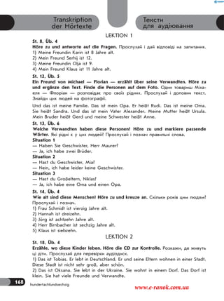 168
Тексти
для аудіювання
Transkription
der Hörtexte
LEKTION 1
St. 8, Üb. 4
Höre zu und antworte auf die Fragen. Прослухай і дай відповіді на запитання.
1) Meine Freundin Karin ist 8 Jahre alt.
2) Mein Freund Serhij ist 12.
3) Meine Freundin Olja ist 9.
4) Mein Freund Klaus ist 11 Jahre alt.
St. 12, Üb. 5
Ein Freund von Michael — Florian — erzählt über seine Verwandten. Höre zu
und ergänze den Text. Finde die Personen auf dem Foto. Один товариш Міха-
еля — Флоріан — розповідає про своїх рідних. Прослухай і доповни текст.
Знайди цих людей на фотографії.
Und das ist meine Familie. Das ist mein Opa. Er heißt Rudi. Das ist meine Oma.
Sie heißt Sandra. Und das ist mein Vater Alexander. Meine Mutter heißt Ursula.
Mein Bruder heißt Gerd und meine Schwester heißt Anne.
St. 13, Üb. 6
Welche Verwandten haben diese Personen? Höre zu und markiere passende
Wörter. Які рідні є у цих людей? Прослухай і познач правильні слова.
Situation 1
— Haben Sie Geschwister, Herr Maurer?
— Ja, ich habe zwei Brüder.
Situation 2
— Hast du Geschwister, Mia?
— Nein, ich habe leider keine Geschwister.
Situation 3
— Hast du Großeltern, Niklas?
— Ja, ich habe eine Oma und einen Opa.
St. 14, Üb. 4
Wie alt sind diese Menschen? Höre zu und kreuze an. Скільки років цим людям?
Прослухай і познач.
1) Frau Schmidt ist vierzig Jahre alt.
2) Hannah ist dreizehn.
3) Jörg ist achtzehn Jahre alt.
4) Herr Birnbacher ist sechzig Jahre alt.
5) Klaus ist siebzehn.
LEKTION 2
St. 18, Üb. 4
Erzähle, wo diese Kinder leben. Höre die CD zur Kontrolle. Розкажи, де живуть
ці діти. Прослухай для перевірки аудіодиск.
1) Das ist Tobias. Er lebt in Deutschland. Er und seine Eltern wohnen in einer Stadt.
Diese Stadt ist nicht sehr groß, aber schön.
2) Das ist Oksana. Sie lebt in der Ukraine. Sie wohnt in einem Dorf. Das Dorf ist
klein. Sie hat viele Freunde und Verwandte.
hundertachfundsechzig
www.e-ranok.com.ua
 