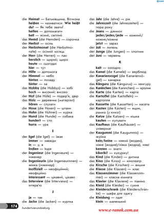 174 hundertvierundsiebzig
die Heimat — Батьківщина, Вітчизна
heißen — називатися: Wie heißt
du? — Як тебе звати?
helfen — допомагати
hell — ясний, світлий
das Hemd (die Hemden) — сорочка
der Herbst — осінь
der Herbstmonat (die Herbstmo-
nate) — осінній місяць
der Herr (die Herren) — пан
herzlich — щирий; щиро
heute — сьогодні
hier — тут
die Hilfe — допомога
der Himmel — небо
hinten — позаду
hinter — за
das Hobby (die Hobbys) — хобі
hoch — високий; високо
der Hof (die Höfe) — подвір’я, двір
das Holz — деревина (матеріал)
hören — слухати
die Hose (die Hosen) — штани
das Huhn (die Hühner) — курка
der Hund (die Hunde) — собака
hundert — сто
hurra — ура
I
der Igel (die Igel) — їжак
immer — завжди
in — у, в
Indien — Індія
der Ingenieur (die Ingenieure) —
інженер
die Ingenieurin (die Ingenieurinnen) —
жінка (інженер)
inoffiziell — неофіційний;
неофіційно
interessant — цікавий, цікаво
das Interview (die Interviews) —
інтерв’ю
J
ja — так
die Jacke (die Jacken) — куртка
das Jahr (die Jahre) — рік
die Jahreszeit (die Jahreszeiten) —
пора року
die Jeans — джинси
jeder/jedes/jede — кожний/
кожне/кожна
jetzt — зараз
der Juli — липень
der Junge (die Jungen) — хлопчик
der Juni — червень
K
kalt — холодно
das Kamel (die Kamele) — верблюд
der Kanarienvogel (die Kanarienvö-
gel) — канарка
das Känguru (die Kängurus) — кенгуру
das Kaninchen (die Kaninchen) — кролик
die Karte (die Karten) — карта
die Kartoffel (die Kartoffeln) —
картопля
die Kassette (die Kassetten) — касета
der Kasten (die Kästen) — ящик,
рамка (у книзі)
die Katze (die Katzen) — кішка
kaufen — купувати
das Kaufhaus (die Kaufhäuser) —
універмаг
der Kaugummi (die Kaugummis) —
жуйка
kein/keine — ніякий (жоден),
ніяке (жодне)/ніяка (жодна), ніякі
kennen — знати
kikeriki! — кукуріку!
das Kind (die Kinder) — дитина
das Kino (die Kinos) — кінотеатр
die Kirsche (die Kirschen) — вишня
die Klasse (die Klassen) — клас
das Klassenzimmer (die Klassenzim-
mer) — класна кімната
das Klavier (die Klaviere) — піаніно
das Kleid (die Kleider) — сукня
der Kleiderschrank (die Kleiderschrän-
ke) — шафа для одягу
die Kleidung — одяг
klein — маленький
www.e-ranok.com.ua
 