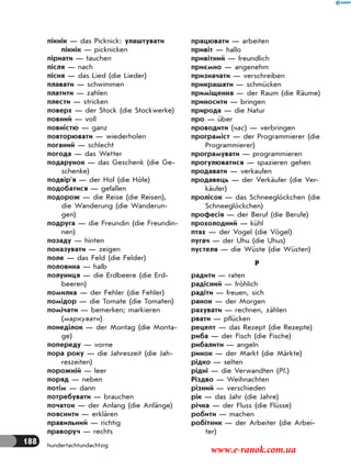188 hundertachtundachtzig
пікнік — das Picknick: улаштувати
пікнік — picknicken
пірнати — tauchen
після — nach
пісня — das Lied (die Lieder)
плавати — schwimmen
платити — zahlen
плести — stricken
поверх — der Stock (die Stockwerke)
повний — voll
повністю — ganz
повторювати — wiederholen
поганий — schlecht
погода — das Wetter
подарунок — das Geschenk (die Ge-
schenke)
подвір’я — der Hof (die Höfe)
подобатися — gefallen
подорож — die Reise (die Reisen),
die Wanderung (die Wanderun-
gen)
подруга — die Freundin (die Freundin-
nen)
позаду — hinten
показувати — zeigen
поле — das Feld (die Felder)
половина — halb
полуниця — die Erdbeere (die Erd-
beeren)
помилка — der Fehler (die Fehler)
помідор — die Tomate (die Tomaten)
помічати — bemerken; markieren
(маркувати)
понеділок — der Montag (die Monta-
ge)
попереду — vorne
пора року — die Jahreszeit (die Jah-
reszeiten)
порожній — leer
поряд — neben
потім — dann
потребувати — brauchen
початок — der Anfang (die Anfänge)
пояснити — erklären
правильний — richtig
праворуч — rechts
працювати — arbeiten
привіт — hallo
привітний — freundlich
приємно — angenehm
призначати — verschreiben
прикрашати — schmücken
приміщення — der Raum (die Räume)
приносити — bringen
природа — die Natur
про — über
проводити (час) — verbringen
програміст — der Programmierer (die
Programmierer)
програмувати — programmieren
прогулюватися — spazieren gehen
продавати — verkaufen
продавець — der Verkäufer (die Ver-
käufer)
пролісок — das Schneeglöckchen (die
Schneeglöckchen)
професія — der Beruf (die Berufe)
прохолодний — kühl
птах — der Vogel (die Vögel)
пугач — der Uhu (die Uhus)
пустеля — die Wüste (die Wüsten)
Р
радити — raten
радісний — fröhlich
радіти — freuen, sich
ранок — der Morgen
рахувати — rechnen, zählen
рвати — pflücken
рецепт — das Rezept (die Rezepte)
риба — der Fisch (die Fische)
рибалити — angeln
ринок — der Markt (die Märkte)
рідко — selten
рідні — die Verwandten (Pl.)
Різдво — Weihnachten
різний — verschieden
рік — das Jahr (die Jahre)
річка — der Fluss (die Flüsse)
робити — machen
робітник — der Arbeiter (die Arbei-
ter)
www.e-ranok.com.ua
 