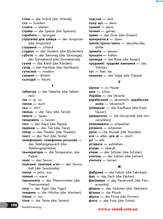 190 hundertneunzig
стіна — die Wand (die Wände)
сто — hundert
стояти — stehen
страва — die Speise (die Speisen)
стрибати — springen
стругачка для олiвця — der Anspitzer
(die Anspitzer)
стрункий — schlank
студент — der Student (die Studenten)
субота — der Samstag (die Samstage),
der Sonnabend (die Sonnabende)
сукня — das Kleid (die Kleider)
сусід — der Nachbar (die Nachbarn)
сучасний — modern
схожий — ähnlich
сьогодні — heute
Т
таблетка — die Tablette (die Tablet-
ten)
так — ja, so
також — auch
там — dort
танець — der Tanz (die Tänze)
танути — tauen
танцювати — tanzen
тато — der Papa (die Papas)
тварина — das Tier (die Tiere)
театр — das Theater (die Theater)
текст — der Text (die Texte)
телефонний: телефонна розмова —
das Telefongespräch (die
Telefongespräche)
температура — die Temperatur, das
Fieber
теніс — das Tennis
тенісний: тенісний м’яч — der Tennis-
ball (die Tennisbälle)
тепер — jetzt, nun
теплий — warm
термометр — das Thermometer (die
Thermometer)
тигр — der Tiger (die Tiger)
тиждень — die Woche (die Wochen)
тільки — nur
тітка — die Tante (die Tanten)
товстий — dick
тому що — denn
тонкий — dünn
точний — genau
трава — das Gras (die Gräser)
тренуватися — üben
третій/третя/третє — der/die/das
dritte
тривати — dauern
тримати — halten
троянда — die Rose (die Rosen)
трудовий: трудове навчання — das
Werken
тут — hier, da
тюльпан — die Tulpe (die Tulpen)
У
удома — zu Hause
уже — schon
Україна — die Ukraine
український — ukrainisch: українська
мова — Ukrainisch
універмаг — das Kaufhaus (die Kauf-
häuser)
університет — die Universität (die Uni-
versitäten)
упаковувати — einpacken
упізнати — erkennen
урок — die Stunde (die Stunden)
усе — alles: усе ж — doch
усі — alle
уставати — aufstehen
усюди — überall
учень — der Schüler (die Schüler)
учитель — der Lehrer (die Lehrer)
учитися — lernen
Ф
фабрика — die Fabrik (die Fabriken)
фах — das Fach (die Fächer)
феєрверк — das Feuerwerk (die Feu-
erwerke)
фіалка — das Veilchen (die Veilchen)
фізика — die Physik
фірма — die Firma (die Firmen)
фото — das Foto (die Fotos)
www.e-ranok.com.ua
 