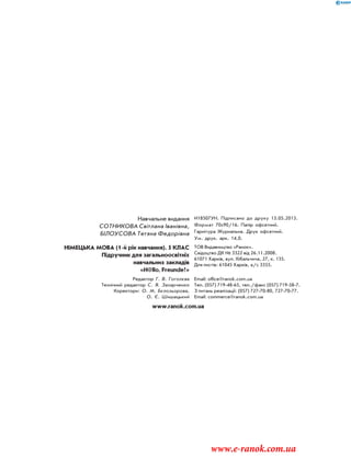 Навчальне видання
СОТНИКОВА Світлана Іванівна,
БІЛОУСОВА Тетяна Федорівна
И18507УН. Підписано до друку 13.05.2013.
Формат 70х90/16. Папір офсетний.
Гарнітура Журнальна. Друк офсетний.
Ум. друк. арк. 14,0.
НІМЕЦЬКА МОВА (1-й рік навчання). 5 КЛАС
Підручник для загальноосвітніх
навчальних закладів
«H@llo, Freunde!»
ТОВ Видавництво «Ранок».
Свідоцтво ДК № 3322 від 26.11.2008.
61071 Харків, вул. Кібальчича, 27, к. 135.
Для листів: 61045 Харків, а/с 3355.
Редактор Г. В. Гоголєва
Технічний редактор С. Я. Захарченко
Коректори: О. М. Бєлозьорова,
О. Є. Шишацький
Email: office@ranok.com.ua
Тел. (057) 719-48-65, тел./факс (057) 719-58-7.
З питань реалізації: (057) 727-70-80, 727-70-77.
Email: commerce@ranok.com.ua
www.ranok.com.ua
www.e-ranok.com.ua
 