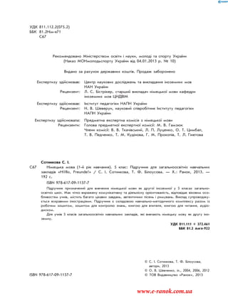 УДК 811.112.2(075.2)
ББК 81.2Нім-я71
С67
Рекомендовано Міністерством освіти і науки, молоді та спорту України
(Наказ МОНмолодьспорту України від 04.01.2013 р. № 10)
Видано за рахунок державних коштів. Продаж заборонено
Експертизу здійснював: Центр наукових досліджень та викладання іноземних мов
НАН України
Рецензент: Л. С. Бістрікер, старший викладач німецької мови кафедри
іноземних мов ЦНДВІМ
Експертизу здійснював: Інститут педагогіки НАПН України
Рецензент: Н. В. Шеверун, науковий співробітник Інституту педагогіки
НАПН України
Експертизу здійснювала: Предметна експертна комісія з німецької мови
Рецензенти: Голова предметної експертної комісії: М. В. Гамзюк
Члени комісії: В. В. Ткачівський, Л. П. Луценко, О. Т. Цимбал,
Т. В. Педченко, Т. М. Кудінова, Г. М. Прокопів, Т. Л. Гінетова
Сотникова С. І.
C67 Німецька мова (1-й рік навчання). 5 клас: Підручник для загальноосвітніх навчальних
закладів «H@llo, Freunde!» / С. І. Сотникова, Т. Ф. Білоусова. — Х.: Ранок, 2013. —
192 с.
ISBN 978-617-09-1137-7
Підручник призначений для вивчення німецької мови як другої іноземної у 5 класах загально-
освітніх шкіл. Має чітко виражену комунікативну та діяльнісну орієнтованість, відповідає віковим осо-
бливостям учнів, містить багато цікавих завдань, автентичних пісень і римувань. Виклад супроводжу-
ється яскравими ілюстраціями. Підручник є складовою навчально-методичного комплексу разом із
робочим зошитом, зошитом для контролю знань, книгою для вчителя, книгою для читання, аудіо-
диском.
Для учнів 5 класів загальноосвітніх навчальних закладів, які вивчають німецьку мову як другу іно-
земну.
УДК 811.111 + 372.461
ББК 81.2 Англ-922
© С. І. Сотникова, Т. Ф. Білоусова,
автори, 2013
© О. В. Шевченко, іл., 2004, 2006, 2012
ISBN 978-617-09-1137-7 © ТОВ Видавництво «Ранок», 2013
www.e-ranok.com.ua
 