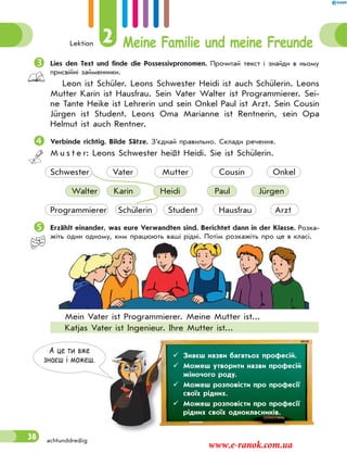 Lektion 2 Meine Familie und meine Freunde
38
Lies den Text und finde die Possessivpronomen. Прочитай текст і знайди в ньому
присвійні займенники.
Leon ist Schüler. Leons Schwester Heidi ist auch Schülerin. Leons
Mutter Karin ist Hausfrau. Sein Vater Walter ist Programmierer. Sei-
ne Tante Heike ist Lehrerin und sein Onkel Paul ist Arzt. Sein Cousin
Jürgen ist Student. Leons Oma Marianne ist Rentnerin, sein Opa
Helmut ist auch Rentner.
Verbinde richtig. Bilde Sätze. З’єднай правильно. Склади речення.
M u s t e r: Leons Schwester heißt Heidi. Sie ist Schülerin.
Schwester Vater Mutter Cousin Onkel
Walter Karin Heidi Paul Jürgen
Programmierer Schülerin Student Hausfrau Arzt
 Erzählt einander, was eure Verwandten sind. Berichtet dann in der Klasse. Розка-
жіть один одному, ким працюють ваші рідні. Потім розкажіть про це в класі.
Mein Vater ist Programmierer. Meine Mutter ist...
Katjas Vater ist Ingenieur. Ihre Mutter ist...
А це ти вже
знаєш i можеш.
 Знаєш назви багатьох професій.
 Можеш утворити назви професій
жіночого роду.
 Можеш розповісти про професії
своїх рідних.
 Можеш розповісти про професії
рідних своїх однокласників.
achtunddreißig
www.e-ranok.com.ua
 