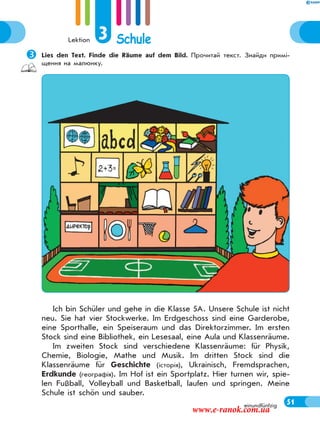 Lektion 3 Schule
51einundfünfzig
Lies den Text. Finde die Räume auf dem Bild. Прочитай текст. Знайди примі-
щення на малюнку.
Ich bin Schüler und gehe in die Klasse 5A. Unsere Schule ist nicht
neu. Sie hat vier Stockwerke. Im Erdgeschoss sind eine Garderobe,
eine Sporthalle, ein Speiseraum und das Direktorzimmer. Im ersten
Stock sind eine Bibliothek, ein Lesesaal, eine Aula und Klassenräume.
Im zweiten Stock sind verschiedene Klassenräume: für Physik,
Chemie, Biologie, Mathe und Musik. Im dritten Stock sind die
Klassenräume für Geschichte (історія), Ukrainisch, Fremdsprachen,
Erdkunde (географія). Im Hof ist ein Sportplatz. Hier turnen wir, spie-
len Fußball, Volleyball und Basketball, laufen und springen. Meine
Schule ist schön und sauber.
www.e-ranok.com.ua
 