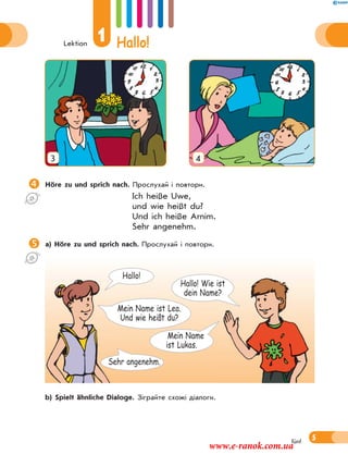 Lektion
1 Hallo!
5fünf
3 4
Höre zu und sprich nach. Прослухай і повтори.
Ich heiße Uwe,
und wie heißt du?
Und ich heiße Arnim.
Sehr angenehm.
a) Höre zu und sprich nach. Прослухай і повтори.
 b) Spielt ähnliche Dialoge. Зіграйте схожі діалоги.
Mein Name
ist Lukas.
Hallo! Wie ist
dein Name?
Hallo!
Sehr angenehm.
Mein Name ist Lea.
Und wie heißt du?
www.e-ranok.com.ua
 