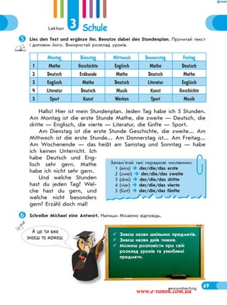 Lektion 3 Schule
69neunundsechzig
Lies den Text und ergänze ihn. Benutze dabei den Stundenplan. Прочитай текст
і доповни його. Використай розклад уроків.
Montag Dienstag Mittwoch Donnerstag Freitag
1 Mathe Geschichte Englisch Mathe Deutsch
2 Deutsch Erdkunde Mathe Deutsch Mathe
3 Englisch Mathe Deutsch Literatur Englisch
4 Literatur Deutsch Musik Kunst Geschichte
5 Sport Kunst Werken Sport Musik
Hallo! Hier ist mein Stundenplan. Jeden Tag habe ich 5 Stunden.
Am Montag ist die erste Stunde Mathe, die zweite — Deutsch, die
dritte — Englisch, die vierte — Literatur, die fünfte — Sport.
Am Dienstag ist die erste Stunde Geschichte, die zweite... Am
Mittwoch ist die erste Stunde... Am Donnerstag ist... Am Freitag...
Am Wochenende — das heißt am Samstag und Sonntag — habe
ich keinen Unterricht. Ich
habe Deutsch und Eng-
lisch sehr gern. Mathe
habe ich nicht sehr gern.
Und welche Stunden
hast du jeden Tag? Wel-
che hast du gern, und
welche nicht besonders
gern? Erzähl doch mal!
Schreibe Michael eine Antwort. Напиши Міхаелю відповідь.
 Знаєш назви днів тижня. З
Запам’ятай такі порядкові числівники:
1 (eins)  der/die/das erste
2 (zwei)  der/die/das zweite
3 (drei)  der/die/das dritte
4 (vier)  der/die/das vierte
5 (fünf)  der/die/das fünfte
тижжня.А це ти вже
знаєш та можеш.
 Знаєш назви шкільних предметів.
 Знаєш назви днів тижня.
 Можеш розповісти про свій
розклад уроків та улюблені
предмети.
www.e-ranok.com.ua
 