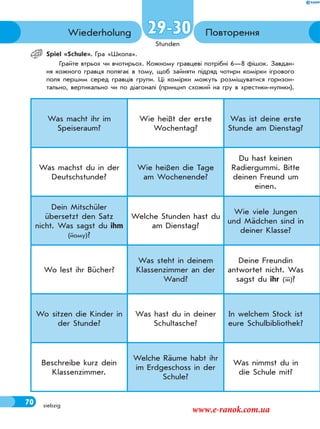 70
Stunden
siebzig
ПовторенняWiederholung
Spiel «Sсhule». Гра «Школа».
Грайте втрьох чи вчотирьох. Кожному гравцеві потрібні 6—8 фішок. Завдан-
ня кожного гравця полягає в тому, щоб зайняти підряд чотири комірки ігрового
поля першим серед гравців групи. Ці комірки можуть розміщуватися горизон-
тально, вертикально чи по діагоналі (принцип схожий на гру в хрестики-нулики).
Was macht ihr im
Speiseraum?
Wie heißt der erste
Wochentag?
Was ist deine erste
Stunde am Dienstag?
Was machst du in der
Deutschstunde?
Wie heißen die Tage
am Wochenende?
Du hast keinen
Radiergummi. Bitte
deinen Freund um
einen.
Dein Mitschüler
übersetzt den Satz
nicht. Was sagst du ihm
(йому)?
Welche Stunden hast du
am Dienstag?
Wie viele Jungen
und Mädchen sind in
deiner Klasse?
Wo lest ihr Bücher?
Was steht in deinem
Klassenzimmer an der
Wand?
Deine Freundin
antwortet nicht. Was
sagst du ihr (їй)?
Wo sitzen die Kinder in
der Stunde?
Was hast du in deiner
Schultasche?
In welchem Stock ist
eure Schulbibliothek?
Beschreibe kurz dein
Klassenzimmer.
Welche Räume habt ihr
im Erdgeschoss in der
Schule?
Was nimmst du in
die Schule mit?
29-30
70
www.e-ranok.com.ua
 