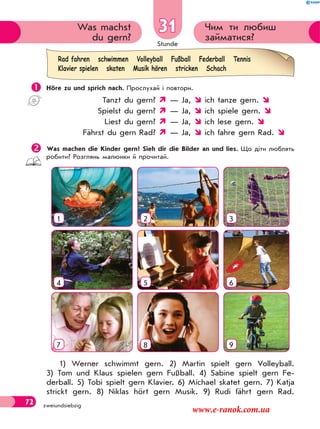 Stunde
72 zweiundsiebzig
Чим ти любиш
займатися?
Was machst
du gern?
31
 Höre zu und sprich nach. Прослухай і повтори.
Tanzt du gern?  — Ja,  ich tanze gern. 
Spielst du gern?  — Ja,  ich spiele gern. 
Liest du gern?  — Ja,  ich lese gern. 
Fährst du gern Rad?  — Ja,  ich fahre gern Rad. 
Was machen die Kinder gern? Sieh dir die Bilder an und lies. Що діти люблять
робити? Розглянь малюнки й прочитай.
1 2 3
4 5 6
7 8 9
1) Werner schwimmt gern. 2) Martin spielt gern Volleyball.
3) Tom und Klaus spielen gern Fußball. 4) Sabine spielt gern Fe-
derball. 5) Tobi spielt gern Klavier. 6) Michael skatet gern. 7) Katja
strickt gern. 8) Niklas hört gern Musik. 9) Rudi fährt gern Rad.
Rad fahren schwimmen Volleyball Fußball Federball Tennis
Klavier spielen skaten Musik hören stricken Schach
www.e-ranok.com.ua
 