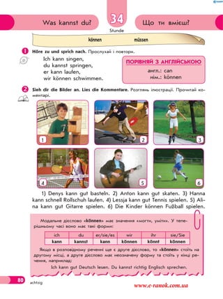 Stunde
80 achtzig
Що ти вмієш?Was kannst du? 34
 Höre zu und sprich nach. Прослухай і повтори.
Ich kann singen,
du kannst springen,
er kann laufen,
wir können schwimmen.
Sieh dir die Bilder an. Lies die Kommentare. Розглянь ілюстрації. Прочитай ко-
ментарі.
2 3
54 6
1
1) Denys kann gut basteln. 2) Anton kann gut skaten. 3) Hanna
kann schnell Rollschuh laufen. 4) Lessja kann gut Tennis spielen. 5) Ali-
na kann gut Gitarre spielen. 6) Die Kinder können Fußball spielen.
können müssen
ПОРІВНЯЙ З АНГЛІЙСЬКОЮ
англ.: can
нім.: können
Модальне дієслово «können» має значення «могти, уміти». У тепе-
рішньому часі воно має такі форми:
ich du er/sie/es wir ihr sie/Sie
kann kannst kann können könnt können
Якщо в розповідному реченні ще є друге дієслово, то «können» стоїть на
другому місці, а друге дієслово має неозначену форму та стоїть у кінці ре-
чення, наприклад:
Ich kann gut Deutsch lesen. Du kannst richtig Englisch sprechen.
www.e-ranok.com.ua
 