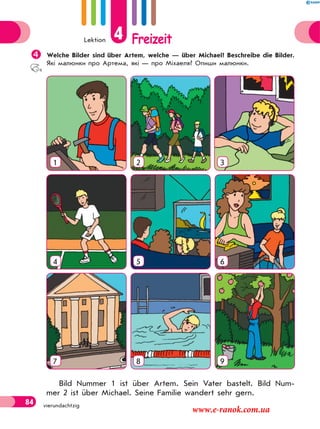 Lektion 4 Freizeit
84 vierundachtzig
Welche Bilder sind über Artem, welche — über Michael? Beschreibe die Bilder.
Які малюнки про Артема, які — про Міхаеля? Опиши малюнки.
1 2 3
4 5 6
7 8 9
Bild Nummer 1 ist über Artem. Sein Vater bastelt. Bild Num-
mer 2 ist über Michael. Seine Familie wandert sehr gern.
www.e-ranok.com.ua
 