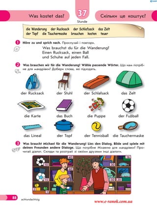 Stunde
88 achtundachtzig
37 Скільки це коштує?Was kostet das?
 Höre zu und sprich nach. Прослухай і повтори.
Was brauchst du für die Wanderung?
Einen Rucksack, einen Ball
und Schuhe auf jeden Fall.
Was brauchen wir für die Wanderung? Wähle passende Wörter. Що нам потріб-
не для мандрівки? Добери слова, які підходять.
der Rucksack der Stuhl der Schlаfsack das Zelt
die Karte das Buch die Puppe der Fußball
das Lineal der Topf der Tennisball die Tauchermaske
Was braucht Michael für die Wanderung? Lies den Dialog. Bilde und spiele mit
deinen Freunden andere Dialoge. Що потрібне Міхаелю для мандрівки? Про-
читай діалог. Склади та розіграй зі своїми друзями інші діалоги.
die Wanderung der Rucksack der Schlafsack das Zelt
der Topf die Tauchermaske brauchen kosten teuer
kder RucksacR k
d T f
ß
T h kT i b
der FußballF ßb l
d S hl f kd S hl f k
Lineal
der Stuhl
d B hdas Buch Pupp
SchlS hder Stuhlder Stuhl
16
10
40
60
15
30
50 20
2
3
www.e-ranok.com.ua
 