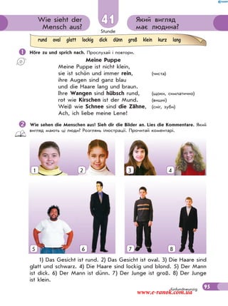 Stunde
95
Який вигляд
має людина?
Wie sieht der
Mensch aus?
41
fünfundneunzig
 Höre zu und sprich nach. Прослухай і повтори.
Meine Puppe
Meine Puppe ist nicht klein,
sie ist schön und immer rein, (чиста)
ihre Augen sind ganz blau
und die Haare lang und braun.
Ihre Wangen sind hübsch rund, (щоки, симпатично)
rot wie Kirschen ist der Mund. (вишні)
Weiß wie Schnee sind die Zähne, (сніг, зуби)
Ach, ich liebe meine Lene!
Wie sehen die Menschen aus? Sieh dir die Bilder an. Lies die Kommentare. Який
вигляд мають ці люди? Розглянь ілюстрації. Прочитай коментарі.
1) Das Gesicht ist rund. 2) Das Gesicht ist oval. 3) Die Haare sind
glatt und schwarz. 4) Die Haare sind lockig und blond. 5) Der Mann
ist dick. 6) Der Mann ist dünn. 7) Der Junge ist groß. 8) Der Junge
ist klein.
rund oval glatt lockig dick dünn groß klein kurz lang
1 2 3 4
5 6 7 85
www.e-ranok.com.ua
 