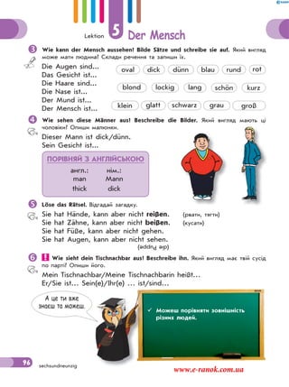 Lektion 5 Der Mensch
96 sechsundneunzig
Wie kann der Mensch aussehen? Bilde Sätze und schreibe sie auf. Який вигляд
може мати людина? Склади речення та запиши їх.
Die Augen sind...
Das Gesicht ist...
Die Haare sind...
Die Nase ist...
Der Mund ist...
Der Mensch ist...
Wie sehen diese Männer aus? Beschreibe die Bilder. Який вигляд мають ці
чоловіки? Опиши малюнки.
Dieser Mann ist dick/dünn.
Sein Gesicht ist...
Löse das Rätsel. Відгадай загадку.
Sie hat Hände, kann aber nicht reißen. (рвати, тягти)
Sie hat Zähne, kann aber nicht beißen. (кусати)
Sie hat Füße, kann aber nicht gehen.
Sie hat Augen, kann aber nicht sehen.
 Wie sieht dein Tischnachbar aus? Beschreibe ihn. Який вигляд має твій сусід
по парті? Опиши його.
Mein Tischnachbar/Meine Tischnachbarin heißt…
Er/Sie ist… Sein(e)/Ihr(e) … ist/sind…
 Можеш описати зовнішність людини.
klein
lockig lang
oval dünn blau runddick
schönblond
rot
kurz
glatt schwarz grau groß
ПОРІВНЯЙ З АНГЛІЙСЬКОЮ
англ.: нім.:
man Mann
thick dick
(diePuppe)
овнішність людинішність люди
А це ти вже
знаєш та можеш.
 Можеш порівняти зовнішність
різних людей.
www.e-ranok.com.ua
 