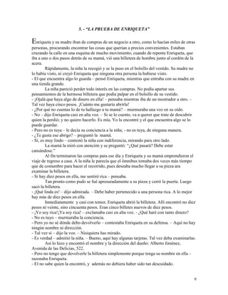 9
5. - “LA PRUEBA DE ENRIQUETA”
Enriqueta y su madre iban de compras de un negocio a otro, como lo hacían miles de otras
personas, procurando encontrar las cosas que querían a precios convenientes. Estaban
cruzando la calle en una esquina de mucho movimiento, cuando de repente Enriqueta, que
iba a uno o dos pasos detrás de su mamá, vió una billetera de hombre junto al cordón de la
acera.
Rápidamente, la niña la recogió y se la puso en el bolsillo del vestido. Su madre no
lo había visto, ni creyó Enriqueta que ninguna otra persona la hubiese visto.
- El que encuentra algo lo guarda – pensó Enriqueta, mientras que entraba con su madre en
una tienda grande.
La niña pareció perder todo interés en las compras. No podía apartar sus
pensamientos de la hermosa billetera que podía palpar en el bolsillo de su vestido.
- ¡Ojalá que haya algo de dinero en ella! – pensaba mientras iba de un mostrador a otro. –
Tal vez haya cinco pesos. ¡Cuánto me gustaría abrirla!
- ¿Por qué no cuentas lo de tu hallazgo a tu mamá? – murmuraba una voz en su oído.
- No – dijo Enriqueta casi en alta voz. – Si se lo cuento, va a querer que trate de descubrir
quien la perdió; y no quiero hacerlo. Es mía. Yo la encontré y el que encuentra algo se lo
puede guardar.
- Pero no es tuya – le decía su conciencia a la niña; - no es tuya, de ninguna manera.
- ¿Te gusta ese abrigo? – preguntó la mamá.
- Sí, es muy lindo – contestó la niña con indiferencia, mirando para otro lado.
La mamá la miró con atención y se preguntó: “¿Qué pasará? Debe estar
cansándose.”
Al fin terminaron las compras para ese día y Enriqueta y su mamá emprendieron el
viaje de regreso a casa. A la niña le parecía que el ómnibus tomaba dos veces más tiempo
que de costumbre para hacer el recorrido, pues deseaba mucho llegar a su pieza ara
examinar la billetera.
- Si hay diez pesos en ella, me sentiré rica – pensaba.
Tan pronto como pudo se fué apresuradamente a su pieza y cerró la puerta. Luego
sacó la billetera.
- ¡Qué linda es! – dijo admirada. – Debe haber pertenecido a una persona rica. A lo mejor
hay más de diez pesos en ella.
Inmediatamente y casi con temor, Enriqueta abrió la billetera. Allí encontró no diez
pesos ni veinte, sino cincuenta pesos. Eran cinco billetes nuevos de diez pesos.
- ¡Yo soy rica!¡Ya soy rica! – exclamaba casi en alta voz. - ¿Qué haré con tanto dinero?
- No es tuyo – murmuraba la conciencia.
- Pero yo no sé dónde debo devolverlo – contestaba Enriqueta en su defensa. – Aquí no hay
ningún nombre ni dirección.
- Tal vez sí – dijo la voz. – Nisiquiera has mirado.
- Es verdad – admitió la niña. – Bueno, aquí hay algunas tarjetas. Tal vez deba examinarlas.
Así lo hizo y encontró el nombre y la dirección del dueño: Alberto Jiménez,
Avenida de las Delicias, 522.
- Pero no tengo que devolverle la billetera simplemente porque tenga su nombre en ella –
razonaba Enriqueta.
- El no sabe quien la encontró, y además no debiera haber sido tan descuidado.
 