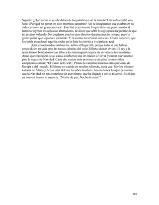 101
Sajonia! ¿Qué harían si se olvidaban de las palabras o de la tonada? Una niña emitió una
idea: ¿Por qué no cerrar los ojos mientras cantaban? Así se imaginarían que estaban en su
aldea, y no en un gran escenario. Esto fué exactamente lo que hicieron, pero cuando al
terminar oyeron los aplausos atronadores, tuvieron que abrir los ojos para asegurarse de que
no estaban soñando. No quedaron con los ojos abiertos durante mucho tiempo, pues la
gente quería que siguiesen cantando. Y el asunto no terminó con esto. El alto caballero que
los había escuchado aquella noche en la feria los invitó a ir al palacio real.
¡Qué emocionados estaban los niños al llegar allí, porque todo lo que habían
conocido en su vida eran las toscas cabañas del valle Zillertal donde vivían! El rey y la
reina fueron bondadosos con ellos y los interrogaron acerca de su vida en las montañas.
Antes que regresaran a sus casas, recibieron una invitación a volver y cantar nuevamente
para la siguiente Navidad. Cada año venían más personas a escuchar a estos niños
campesinos cantar: “El Canto del Cielo”. Pronto lo cantaban muchas otras personas de
Europa y del mundo. El himno se tradujo en muchos idiomas, hasta que hoy los mismos
nativos de África y de las islas del mar lo saben también. Son millones los que pensarían
que la Navidad no está completa sin este himno, que ha llegado a ser su favorito. Es el que
en nuestro himnario empieza: “Noche de paz, Noche de amor.”
 