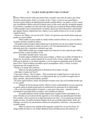 102
51. - “LO QUE MARÍA QUERÍA PARA NAVIDAD”
Elena y María eran dos niñas que pronto iban a cumplir cinco años de edad y que solían
divertirse mucho juntas. Elena y su madre, la Sra. Vasari, vivían en una casita blanca
cercana al gran edificio de departamentos donde residían María y sus padres. La Sra. Vasari
casi consideraba a María como de la familia, pues la niña venía cada día, enseguida después
de levantarse y quedaba con ella todo el día. Sucedía que la mamá de María estaba enferma
y debía guardar cama constantemente. El médico decía que tenía tuberculosis, enfermedad
que algunos llaman simplemente tisis. Había a veces mucha tristeza en la voz de su madre
cuando le decía:
- Ahora te vas, María, a la casa de la Sra. Vasari. No queremos que nuestra hijita tenga que
quedar en cama también.
María estaba en casa cuando el, médico había venido la última vez, y le oyó decir a
su padre, mientras sacudía la cabeza:
- ¿No podría usted conseguir algún trabajo que le permitiese irse de esta ciudad? Su esposa
necesita mejores alimentos y mucho aire puro y sol. Este departamento no es lugar
adecuado para ella, si queremos realmente que sane.
María había notado que su papá se pasó una mano por la cara y parecía que estaba a
punto de llorar. Luego el médico se fué.
Esto había sucedido hacía varios días.
El pobre papá no hablaba mucho estos tiempos, y María casi se había olvidado de su
alegre risa. Esa noche, cuando regresó de la casa de la Sra. Vasari, estaba muy agitada.
Pidió que la dejasen ir a la noche siguiente, a ver los negocios preparados para la Navidad,
pues la Sra. Vasari la había convidado a que la acompañase a ella y a Elena. La única
respuesta que dió el papá fue ésta:
- Puedes ir si mamá está conforme.
María se fué apresuradamente al dormitorio de la madre y le dijo:
- ¿Me dejas ir mamá, por favor?
- Claro que sí María – dijo la señora. – Pero recuerda que el papá Noel no es más que un
hombre bueno vestido a propósito, y no debes pensar que vas a recibir los regalos que le
pidas, querida. ¿Que piensas pedirle, querida?.
- No estoy segura todavía, mamá. He pensado en tantas cosas, que no he podido decidir qué
le voy a pedir.
Después de dar las buenas noches, María se retiró conformándose con una caricia de
su mamá, quien no podía besarla para no comunicarle los gérmenes de la enfermedad.
- ¡Oh, si tan solo mamá pudiese levantarse, y estar sana como antes – pensaba la niña, y,
recordando lo que había dicho el médico, casi estallaba en sollozos.
Se quedó despierta mucho tiempo después que el papá la hubo acomodado en su
cama. Pensaba en su aventura del día siguiente y en la muñeca que deseaba para Navidad.
Pero siempre volvía a pensar en su papá que parecía tan triste y en la mamá que tenía que
quedar en cama. No podía olvidarse tampoco de lo que el médico había dicho. Soñó, sin
embargo, esa noche con una hermosa muñeca de cara pálida y enfermiza, muy parecida a
su pobre mamá.
María no parecía muy agitada al día siguiente cuando fué a la casa de Elena. Su
amiga estaba lista para ir a la ciudad. Mientras Elena charlaba acerca del cochecito de
 