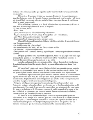 103
muñecas y los patines de ruedas que esperaba recibir para Navidad, María se conformaba
con escuchar.
El tranvía se detuvo casi frente a una gran casa de negocio. Un grupo de cantores
alegraba el aire con cantos de Navidad. Entraron inmediatamente en el negocio, y allí María
vió al papá Noel, con su traje colorado, su barba blanca y un gorro forrado de piel blanca.
María se quedó impresionada.
Elena y María se colocaron en la fila de niños que iban a presentar sus peticiones al
papá Noel. Cuando llegó el turno de María, le preguntó:
- ¿Cómo te llamas, niñita?
- María Grant.
- ¿Esas personas que veo allí son tu mamá y tu hermana?
- No, esa señora es la Sra. Vasari, amiga de mis padres. Vive cerca de casa.
- ¡Ah! Ahora dime, ¿qué quieres para Navidad?
- Bueno papá Noel, me gustaría mucho aire puro y sol.
El papá Noel se quedó extrañado. Si había oído bien, se trataba de una petición muy
rara. De manera que dijo:
- No te oí bien, querida. ¿Qué pediste?
- Me gustaría mucho aire puro y sol, por favor – repitió la niña.
- ¿Y nada más? – dijo el buen papá Noel.
- Creo que sería todo – contestó la niña, y dejó el lugar a Elena que aguardaba ansiosamente
su turno.
Después que Elena hubo presentado su petición, María vió que papá Noel decía algo
a su ayudante, quien a su vez habló unas palabras con la Sra. Vasari; luego las niñas se
fueron al departamento de juguetes, para ver lo que había.
Aquella noche cuando las dos cansadas niñitas estaban durmiendo profundamente
después de la agitación del día, alguien llamó a la puerta del departamento donde vivía
María.
El “papá Noel” estaba en la puerta. María no lo habría reconocido, porque no tenía
ya barba ni traje colorado. Era un hombre de edad mediana vestido con traje común. Pero
sus ojos reflejaban bondad mientras aceptaba la invitación a entrar en el departamento.
El caballero explicó que como quería mucho a los niños actuaba en la tienda durante
algunas horas como papá Noel. Lo hacía por puro placer, puesto que su familia se hallaba
en otra ciudad. Explicó también la insólita petición que le había hecho María por aire puro
y sol. Él y el papá de la niña conversaron durante largo rato.
- Así que si usted quiere encargarse de los animales que hay en la propiedad – dijo
finalmente- será para mí un placer hacer arreglos para que su familia pueda trasladarse allí
inmediatamente. Una pareja de ancianos, los esposos Kerr son actualmente los encargados
del lugar, y no dudo que el Sr. Kerr estará contento de recibir su ayuda. Con gusto la Sra.
Kerr cuidará de su esposa para que recupere la salud. Es una anciana muy bondadosa y
estoy seguro de que todos ustedes estarán contentos.
La mamá de María sintió mucha alegría cuando su esposo aceptó el generoso
ofrecimiento de ir a trabajar en el “rancho”, pues allí si que estarían en el campo y tendrían
aire puro y sol. Al arrodillarse para orar antes de acostarse, las lágrimas le corrían por la
cara mientras daba gracias al Señor por su hija cuyo corazón no era egoísta, y por las
personas bondadosas que él podía usar para contestar las oraciones de sus fieles.
 