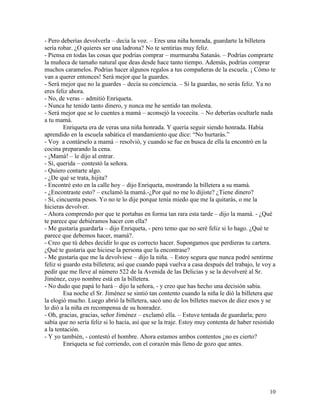 10
- Pero deberías devolverla – decía la voz. – Eres una niña honrada, guardarte la billetera
sería robar. ¿O quieres ser una ladrona? No te sentirías muy feliz.
- Piensa en todas las cosas que podrías comprar – murmuraba Satanás. – Podrías comprarte
la muñeca de tamaño natural que deas desde hace tanto tiempo. Además, podrías comprar
muchos caramelos. Podrías hacer algunos regalos a tus compañeras de la escuela. ¡ Cómo te
van a querer entonces! Será mejor que la guardes.
- Será mejor que no la guardes – decía su conciencia. – Si la guardas, no serás feliz. Ya no
eres feliz ahora.
- No, de veras – admitió Enriqueta.
- Nunca he tenido tanto dinero, y nunca me he sentido tan molesta.
- Será mejor que se lo cuentes a mamá – aconsejó la vocecita. – No deberías ocultarle nada
a tu mamá.
Enriqueta era de veras una niña honrada. Y quería seguir siendo honrada. Había
aprendido en la escuela sabática el mandamiento que dice: “No hurtarás.”
- Voy a contárselo a mamá – resolvió, y cuando se fue en busca de ella la encontró en la
cocina preparando la cena.
- ¡Mamá! – le dijo al entrar.
- Sí, querida – contestó la señora.
- Quiero contarte algo.
- ¿De qué se trata, hijita?
- Encontré esto en la calle hoy – dijo Enriqueta, mostrando la billetera a su mamá.
- ¿Encontraste esto? – exclamó la mamá.-¿Por qué no me lo dijiste? ¿Tiene dinero?
- Sí, cincuenta pesos. Yo no te lo dije porque tenía miedo que me la quitarás, o me la
hicieras devolver.
- Ahora comprendo por que te portabas en forma tan rara esta tarde – dijo la mamá. - ¿Qué
te parece que debiéramos hacer con ella?
- Me gustaría guardarla – dijo Enriqueta, - pero temo que no seré feliz si lo hago. ¿Qué te
parece que debemos hacer, mamá?.
- Creo que tú debes decidir lo que es correcto hacer. Supongamos que perdieras tu cartera.
¿Qué te gustaría que hiciese la persona que la encontrase?
- Me gustaría que me la devolviese – dijo la niña. – Estoy segura que nunca podré sentirme
feliz si guardo esta billetera; así que cuando papá vuelva a casa después del trabajo, le voy a
pedir que me lleve al número 522 de la Avenida de las Delicias y se la devolveré al Sr.
Jiménez, cuyo nombre está en la billetera.
- No dudo que papá lo hará – dijo la señora, - y creo que has hecho una decisión sabia.
Esa noche el Sr. Jiménez se sintió tan contento cuando la niña le dió la billetera que
la elogió mucho. Luego abrió la billetera, sacó uno de los billetes nuevos de diez esos y se
lo dió a la niña en recompensa de su honradez.
- Oh, gracias, gracias, señor Jiménez – exclamó ella. – Estuve tentada de guardarla; pero
sabía que no sería feliz si lo hacía, así que se la traje. Estoy muy contenta de haber resistido
a la tentación.
- Y yo también, - contestó el hombre. Ahora estamos ambos contentos ¿no es cierto?
Enriqueta se fué corriendo, con el corazón más lleno de gozo que antes.
 