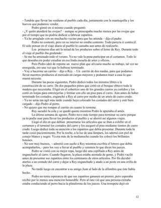 12
- Tendrás que llevar las verduras al pueblo cada día, juntamente con la mantequilla y los
huevos que podamos vender.
Pedro gimió en sí mismo cuando preguntó:
- ¿Y quién atenderá las ovejas? – aunque se preocupaba mucho menos por las ovejas que
por el tiempo que no podría dedicar a fabricar zapatitos.
- Ya he arreglado con un muchacho vecino para que las atienda – dijo el padre.
Pedro no contestó, pero en su interior no estaba contento. Todo parecía ir contra él.
El solo pensar en el viaje diario al pueblo lo cansaba aun antes de realizarlo.
Los primeros días ató la mitad de los productos sobre el lomo de Rey. Durante todo
el viaje al pueblo iba gruñendo:
- Se me ha arruinado todo el verano. Ya no vale la pena participar en el certamen. Todo lo
que deseaba era poder estudiar en esa linda escuela de artes y oficios.
Pero Pedro ideó de repente un nuevo plan que aliviaría mucho su trabajo, tal vez no
enseguida, ero una vez que lo hubiese terminado.
- Voy a hacerme un carrito – dijo a Rey. – Un carrito de dos ruedas, para que podamos
llevar nuestros productos al mercado en cargas mayores y podamos traer a casa lo que
mamá necesite.
Durante las pocas siguientes, Pedro dedicó todos los minutos libres a la
construcción de su carro. De dos pequeños pinos que cortó en el bosque obtuvo toda la
madera que necesitaba. Eligió en el cobertizo uno de los grandes cueros ya curtidos y los
cortó en lonjas para entretejerlas y formar con ello un piso para el carro. Aún antes de haber
terminado los costados, enganchó a Rey al carro por medio de un arnés de cuero crudo.
- Ya no serás tan ágil más tarde cuando haya colocado los costados del carro y esté bien
cargado – dijo Pedro al perro.
- No quiero que me rompas el carrito en cuanto lo termine.
Rey sacudió la cola y se quedó quieto mientras Pedro le apretaba el arnés.
La última semana de agosto, Pedro tuvo más tiempo para terminar su carro porque
ya lo podía usar para llevar los productos al pueblo y se ahorró así algunos viajes.
Llegó el día en que debían presentarse los artículos que se iban a exhibir en el
certamen y él terminó los costados del carro y los aseguró el piso mediante tientos de cuero
crudo. Luego dedicó toda su atención a los zapatitos que debía presentar. Durante toda la
tarde cosió pacientemente. Por la noche, a la luz de una lámpara, los adornó con piel de
conejo blanco y negro. Ya era más de la medianoche cuando les colocó los brillantes
botones.
- No son muy buenos, - admitió con sueño a Rey mientras escribía el letrero que debía
acompañarlos, - pero los voy a llevar al pueblo y veremos lo que dicen los jueces.
Pedro se vistió con su mejor ropa, luego dió una cepillada a Rey antes de
engancharlo al carro. Cuando llegaron, la plaza estaba atestada de gente, y Pedro vaciló
antes de presentar sus zapatitos entre los centenares de otros artículos. Por fin decidió
atarlos a un costado del carro y dejar a Rey enganchado y atado a un poste en una orilla de
la plaza.
No tardó luego en encontrar a su amigo Juan al lado de la alfombra que éste había
hecho.
Pedro no tenía esperanza de que sus zapatitos ganasen un premio, pero esperaba
recibir por lo menos una mención honorable. Pero al rato vió que una persona extraña
estaba conduciendo al perro hacia la plataforma de los jueces. Una trompeta dejó oír
 