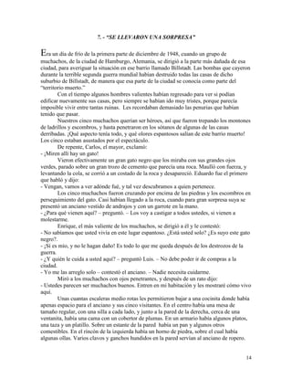 14
7. - “SE LLEVARON UNA SORPRESA”
Era un día de frío de la primera parte de diciembre de 1948, cuando un grupo de
muchachos, de la ciudad de Hamburgo, Alemania, se dirigió a la parte más dañada de esa
ciudad, para averiguar la situación en ese barrio llamado Billstadt. Las bombas que cayeron
durante la terrible segunda guerra mundial habían destruido todas las casas de dicho
suburbio de Billstadt, de manera que esa parte de la ciudad se conocía como parte del
“territorio muerto.”
Con el tiempo algunos hombres valientes habían regresado para ver si podían
edificar nuevamente sus casas, pero siempre se habían ido muy tristes, porque parecía
imposible vivir entre tantas ruinas. Les recordaban demasiado las penurias que habían
tenido que pasar.
Nuestros cinco muchachos querían ser héroes, así que fueron trepando los montones
de ladrillos y escombros, y hasta penetraron en los sótanos de algunas de las casas
derribadas. ¡Qué aspecto tenía todo, y qué olores espantosos salían de este barrio muerto!
Los cinco estaban asustados por el espectáculo.
De repente, Carlos, el mayor, exclamó:
- ¡Miren allí hay un gato!
Vieron efectivamente un gran gato negro que los miraba con sus grandes ojos
verdes, parado sobre un gran trozo de cemento que parecía una roca. Maulló con fuerza, y
levantando la cola, se corrió a un costado de la roca y desapareció. Eduardo fue el primero
que habló y dijo:
- Vengan, vamos a ver adónde fué, y tal vez descubramos a quien pertenece.
Los cinco muchachos fueron cruzando por encima de las piedras y los escombros en
perseguimiento del gato. Casi habían llegado a la roca, cuando para gran sorpresa suya se
presentó un anciano vestido de andrajos y con un garrote en la mano.
- ¿Para qué vienen aquí? – preguntó. – Los voy a castigar a todos ustedes, si vienen a
molestarme.
Enrique, el más valiente de los muchachos, se dirigió a él y le contestó:
- No sabíamos que usted vivía en este lugar espantoso. ¿Está usted solo? ¿Es suyo este gato
negro?.
- ¡Sí es mío, y no le hagan daño! Es todo lo que me queda después de los destrozos de la
guerra.
- ¿Y quién le cuida a usted aquí? – preguntó Luis. – No debe poder ir de compras a la
ciudad.
- Yo me las arreglo solo – contestó el anciano. – Nadie necesita cuidarme.
Miró a los muchachos con ojos penetrantes, y después de un rato dijo:
- Ustedes parecen ser muchachos buenos. Entren en mi habitación y les mostraré cómo vivo
aquí.
Unas cuantas escaleras medio rotas les permitieron bajar a una cocinita donde había
apenas espacio para el anciano y sus cinco visitantes. En el centro había una mesa de
tamaño regular, con una silla a cada lado, y junto a la pared de la derecha, cerca de una
ventanita, había una cama con un cobertor de plumas. En un armario había algunos platos,
una taza y un platillo. Sobre un estante de la pared había un pan y algunos otros
comestibles. En el rincón de la izquierda había un horno de piedra, sobre el cual había
algunas ollas. Varios clavos y ganchos hundidos en la pared servían al anciano de ropero.
 