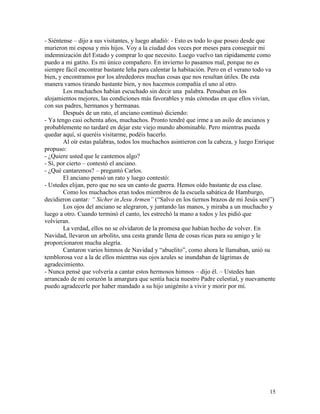 15
- Siéntense – dijo a sus visitantes, y luego añadió: - Esto es todo lo que poseo desde que
murieron mi esposa y mis hijos. Voy a la ciudad dos veces por meses para conseguir mi
indemnización del Estado y comprar lo que necesito. Luego vuelvo tan rápidamente como
puedo a mi gatito. Es mi único compañero. En invierno lo pasamos mal, porque no es
siempre fácil encontrar bastante leña para calentar la habitación. Pero en el verano todo va
bien, y encontramos por los alrededores muchas cosas que nos resultan útiles. De esta
manera vamos tirando bastante bien, y nos hacemos compañía el uno al otro.
Los muchachos habían escuchado sin decir una palabra. Pensaban en los
alojamientos mejores, las condiciones más favorables y más cómodas en que ellos vivían,
con sus padres, hermanos y hermanas.
Después de un rato, el anciano continuó diciendo:
- Ya tengo casi ochenta años, muchachos. Pronto tendré que irme a un asilo de ancianos y
probablemente no tardaré en dejar este viejo mundo abominable. Pero mientras pueda
quedar aquí, si queréis visitarme, podéis hacerlo.
Al oír estas palabras, todos los muchachos asintieron con la cabeza, y luego Enrique
propuso:
- ¿Quiere usted que le cantemos algo?
- Sí, por cierto – contestó el anciano.
- ¿Qué cantaremos? – preguntó Carlos.
El anciano pensó un rato y luego contestó:
- Ustedes elijan, pero que no sea un canto de guerra. Hemos oído bastante de esa clase.
Como los muchachos eran todos miembros de la escuela sabática de Hamburgo,
decidieron cantar: “ Sicher in Jesu Armen” (“Salvo en los tiernos brazos de mi Jesús seré”)
Los ojos del anciano se alegraron, y juntando las manos, y miraba a un muchacho y
luego a otro. Cuando terminó el canto, les estrechó la mano a todos y les pidió que
volvieran.
La verdad, ellos no se olvidaron de la promesa que habían hecho de volver. En
Navidad, llevaron un arbolito, una cesta grande llena de cosas ricas para su amigo y le
proporcionaron mucha alegría.
Cantaron varios himnos de Navidad y “abuelito”, como ahora le llamaban, unió su
temblorosa voz a la de ellos mientras sus ojos azules se inundaban de lágrimas de
agradecimiento.
- Nunca pensé que volvería a cantar estos hermosos himnos – dijo él. – Ustedes han
arrancado de mi corazón la amargura que sentía hacia nuestro Padre celestial, y nuevamente
puedo agradecerle por haber mandado a su hijo unigénito a vivir y morir por mí.
 