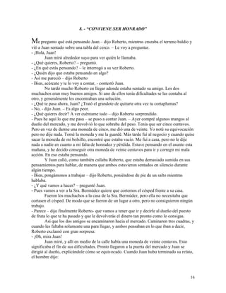 16
8. - “CONVIENE SER HONRADO”
Me pregunto qué está pensando Juan – dijo Roberto, mientras cruzaba el terreno baldío y
vió a Juan sentado sobre una tabla del cerco. – Le voy a preguntar.
- ¡Hola, Juan!
Juan miró alrededor suyo para ver quién le llamaba.
- ¿Qué quieres, Roberto? – preguntó.
- ¿En qué estás pensando? – le interrogó a su vez Roberto.
- ¿Quién dijo que estaba pensando en algo?
- Así me pareció – dijo Roberto
- Bien, acércate y te lo voy a contar, - contestó Juan.
No tardó mucho Roberto en llegar adonde estaba sentado su amigo. Los dos
muchachos eran muy buenos amigos. Si uno de ellos tenía dificultades se las contaba al
otro, y generalmente les encontraban una solución.
- ¿Qué te pasa ahora, Juan? ¿Trató el grandote de quitarte otra vez tu cortaplumas?
- No, - dijo Juan. – Es algo peor.
- ¿Qué quieres decir? A ver cuéntame todo – dijo Roberto sorprendido.
- Pues he aquí lo que me pasa – se puso a contar Juan. – Ayer compré algunos mangos al
dueño del mercado, y me devolvió lo que sobraba del peso. Tenía que ser cinco centavos.
Pero en vez de darme una moneda de cinco, me dió una de veinte. Yo noté su equivocación
pero no dije nada. Tomé la moneda y me la guardé. Más tarde fuí al negocio y cuando quise
sacar la moneda de mi bolsillo, encontré que estaba vacío. Me fuí a casa, pero no le dije
nada a nadie en cuanto a mi falta de honradez y pérdida. Estuve pensando en el asunto esta
mañana, y he decido conseguir otra moneda de veinte centavos para ir y corregir mi mala
acción. En eso estaba pensando.
Y Juan calló, como también callaba Roberto, que estaba demasiado sumido en sus
pensamientos para hablar, de manera que ambos estuvieron sentados en silencio durante
algún tiempo.
- Bien, pongámonos a trabajar – dijo Roberto, poniéndose de pie de un salto mientras
hablaba.
- ¿Y qué vamos a hacer? – preguntó Juan.
- Pues vamos a ver a la Sra. Bermúdez quiere que cortemos el césped frente a su casa.
Fueron los muchachos a la casa de la Sra. Bermúdez, pero ella no necesitaba que
cortasen el césped. De modo que se fueron de un lugar a otro, pero no consiguieron ningún
trabajo.
- Parece – dijo finalmente Roberto- que vamos a tener que ir y decirle al dueño del puesto
de fruta lo que te ha pasado y que le devolverás el dinero tan pronto como lo consigas.
Así que los dos amigos se encaminaron hacia el mercado. Caminaron tres cuadras, y
cuando les faltaba solamente una para llegar, y ambos pensaban en lo que iban a decir,
Roberto exclamó con gran sorpresa:
- ¡Oh, mira Juan!
Juan miró, y allí en medio de la calle había una moneda de veinte centavos. Esto
significaba el fin de sus dificultades. Pronto llegaron a la puerta del mercado y Juan se
dirigió al dueño, explicándole cómo se equivocado. Cuando Juan hubo terminado su relato,
el hombre dijo:
 