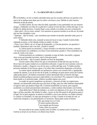 18
9. - “LA ORACIÓN DE LA MAMÁ”
El sol brillaba y el aire se había calentado tanto que las escuelas abrieron sus puertas a las
nueve de la mañana para dejar que los niños volviesen a casa. Debido al calor intenso,
obtenían un día de asueto.
La niña Carlota, de once años de edad, regresaba a casa caminando con sus mejores
amigas, y hablando con ellas de su plan de ir a pasar el resto del día a orillas del lago, si sus
madres les daban permiso. Cuando llegó a casa, saludó a su madre con esta exclamación:
- ¡Qué calor! ¿No es cierto, mamá?. Las maestras no quieren enseñar en un día así, de modo
que nos han mandado a casa.
- Supongo – dijo la mamá, - que consideran que ustedes no pueden aprender nada, pues el
calor marea.
Y habiendo dicho esto, reanudó su tarea de lavar la ropa. Cuando Carlota hubo
ordenado su pieza, se fué adonde estaba su madre y le dijo:
- Flora, Lisa y María van a ir al lago de Krupunder, y si me das permiso, me gustaría ir
también. Queríamos salir a las diez. ¿Puedo ir mamá?.
La señora pensó un momento, y luego mirando a la niña bien de frente, contestó:
- Si me prometes ser cuidadosa y no hacer cosas temerarias, puedes ir. Pero acuérdense de
estar de vuelta a las cinco.
Carlota prometió ser cuidadosa y tomando su traje de baño, una toalla y algunas
otras cosas que pensaba necesitar, estuvo lista para partir.
- ¡Que te diviertas! – dijo la mamá, dándole un beso de despedida.
Fueron cuatro niñas felices las que se encontraron al lado del tren que las iba a
llevar lejos de la gran ciudad con su atmósfera sofocante. Luego les tocó caminar como un
kilómetro y medio, y llegaron a eso de las once a orillas del lago azul. Ya había muchas
personas nadando en las frescas aguas y las niñas iban ciertamente dispuestas a divertirse.
La mamá siguió atendiendo sus quehaceres caseros con corazón feliz y agradecido,
cuando de repente, a eso de las dos de la tarde, le embargó un gran temor acerca de Carlota.
¿Qué podía pasar? ¿Se habría aventurado Carlota demasiado lejos al interior del lago,
donde resultaba peligroso procurar nada debido a los remolinos? Por supuesto Carlota sabía
hasta donde se le permitía nadar. ¿Habría sucedido alguna otra cosa?.
La madre no quería imaginarse un desastre, y procuró olvidar sus impresiones.
Además, era demasiado tarde para que ella fuese al lago, pues las niñas habrían emprendido
el regreso antes que pudiese llegar allí. Continuó atendiendo sus tareas, pero seguían
acudiendo a su mente pensamientos alarmantes, y todos estaban relacionados con Carlota.
¿Qué debía hacer? Dejó de trabajar y se sentó con lágrimas en los ojos. Si le sucedía
algo a su hija, pensaba, ella tendría la culpa. ¿Acaso no fué ella quien le dió permiso para ir
al lago? En su gran angustia, la señora se arrodilló y elevó una oración a su Padre celestial.
Le explicó su ansiedad y le rogó que protegiese a su hija. Cuando se levantó de orar, se
sentía más tranquila y sus pensamientos se serenaron. Hasta pudo cantar el himno:
“¡Oh, qué amigo nos es Cristo
Él sintió nuestra aflicción,
Y nos manda que llevemos
Todo a Dios en oración”
No eran todavía las cuatro cuando sonó el timbre. La mamá corrió a la puerta, y
Carlota se arrojó en sus brazos y la abrazó muy fuerte.
 