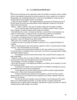 20
10. - “LA FIDELIDAD PREMIADA”
Una hermosa tarde del mes de septiembre estaba Tito tendido en el prado, sobre la mullida
hierba, contemplando la puesta de sol mientras pacían las ovejas, cuando una voz áspera y
desagradable, que lo llamaba desde lejos, lo sacó de su contemplación. Se puso de pie, y
reconociendo al recién llegado, corrió a su encuentro.
- ¿ Qué se le ofrece señorito? – dijo respetuosamente, con la gorra en la mano, pues era el
hijo del dueño del castillo para quien habían estado trabajando los padres de Tito desde
mucho antes que él naciera.
- Quiero – repuso el señorito que vayas al castillo y digas que me traigan un caballo.
Tito se rascó las orejas, miró las puntas de sus zapatos y dando vueltas a la gorra
entre el pulgar y el índice de ambas manos, repuso con timidez:
- No puedo dejar las ovejas; a lo mejor se extravían, y a estas horas es muy peligroso; la
noche se viene encima, y si aparece el lobo, me mata unas cuantas en un santiamén.
- ¿Y a ti qué te importa? Si o son tuyas; la pérdida no arruinará al amo.
- Se equivoca, me importa más que si fueran mías, porque para eso me han encargado que
las guarde, y ésta es la obligación que debo cumplir.
- Bien, pues vete, te mando, que yo quedaré en tu puesto.
- Usted no sirve para eso, porque las ovejas no conocen su voz, y aunque las llamase no
vendrían.
- Mira, no me desesperes; toma cinco pesetas y apúrate a correr, si no quieres que te rompa
un hueso – dijo amenazándole con la escopeta.
La menaza era como para hacer temblar al niño, pues muchas veces los señores y
los hijos de ellos no vacilaban en herir o aun matar a sus siervos, ya que para éstos no había
seguridad de obtener justicia.
Sin embargo, a pesar de sentir mucho miedo, Tito se quedó inmóvil y repuso con
toda tranquilidad:
- Pégueme, si quiere, pero yo no dejo el rebaño, no tomo dinero por faltar a mi obligación;
eso sería robar al amo, que me paga para que no me mueva de aquí.
- Pues prepárate; se lo diré a mi padre y te despedirá.
- Sea lo que Dios quiera; si me despide por obedecer sus órdenes, me iré tranquilo y en otra
casa encontraré trabajo.
El galope de un caballo cortó la conversación. Era el Benito, montado por un joven
de caballerizas que venía a buscar al marquesito.
Al día siguiente Tito recibió orden de subir al castillo; el señor marqués deseaba
hablar con él. ¡Pobre chico! Se presentó temblando.
El buen comportamiento siempre tiene recompensa, y el terror de Tito se tornó
alegría cuando oyó a su amo disponer que le emplearan en la huerta, dejándole libres las
horas de ir a la escuela.
Fué Tito tan fiel en los estudios como en el trabajo, y con el transcurso de los años
llegó a ser el administrador del castillo, el servidor más fiel y el amigo más leal del
marquesito que en aquella tarde le amenazara. Aprendió de su padre a reconocer el valor de
una personas que sabía cumplir con su deber.
 