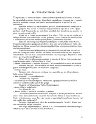 21
11. - “UN BARQUITO PARA CARLOS”
Benjamín pasó la mano suavemente sobre la superficie pintada de su velerito de madera.
Lo había tallado y pintado él mismo. ¡Cómo había trabajado para conseguir que el barquito
estuviese terminado e tiempo para hacerlo bogar por el canal de irrigación! ¡Y todo
inútilmente!
Benjamín había estado reprimiendo las ganas de llorar durante tanto tiempo que le
dolía la garganta. Pero hoy era el primer día en que soltaban el agua por el ancho y poco
profundo canal. Hoy era el día que tanto había aguardado él, y ahora tenía que quedarse en
cama con un tremendo resfrío.
Miraba por la ventana y se compadecía de sí mismo. Podía ver muchos muchachos a
lo largo del canal, con toda clase de veleros, grandes y chicos. Pronto se iba a reunir e iban
a hacer carreras por el canal hasta el primer puente. ¡Cómo se iban a divertir!
Todos los niños amigos de Benjamín estaban junto al canal, todos menos Carlos.
Benjamín se preguntaba qué pasaría con Carlos. Este tenía un velero hermoso. Había sido
hecho en una fábrica, y era un barco de gran velocidad. Iba a ser seguramente el más ligero
que bogara en el canal.
Precisamente mientras Benjamín se preguntaba dónde estaba Carlos, he aquí que
vió a éste venir por la calle. Caminaba lentamente, medio arrastrando los pies. Benjamín
nunca lo había visto tan triste. Aun cuando no habían sido muy amigos, Benjamín no podía
menos que preguntarse qué le pasaría.
Dió un golpecito a la ventana para atraer la atención de Carlos. Notó entonces que
tenía las manos vacías, ¡Carlos no lleva su velero!
- ¿Dónde está tu velero? – preguntó Benjamín a Carlos cuando éste se acercó a la ventana.
Benjamín notó que Carlos se mordía los labios. Se quedó mirando hacia el canal y
por un momento parecía que no iba a contestar. Luego dijo:
- No tengo barco.
Benjamín miró a Carlos con extrañeza, pues recordaba que tan sólo un día antes
había visto el lindo velero.
- ¿Qué ha pasado? – preguntó Benjamín.
Carlos vaciló y luego dijo:
- Margarita dejó mi barco en el pasillo esta mañana, y papá pasó encima de él con el
automóvil cuando lo estaba sacando del garage.
Margarita era la hermana de Carlos. Benjamín pensó:
- Ahora mi barco será el mejor.
Pero dijo en alta voz:
- ¡Es una lástima! – aunque en realidad no lo pensaba.
Carlos se fué caminando hacia el canal. Benjamín lo miraba por la ventana. Estaban
ambos más o menos en la misma condición. Por supuesto, él tenía un barco mientras que
Carlos no tenía ninguno ahora. Pero ¿qué ventaja le reportaba el tener el mejor barquito y el
más rápido, si no podía usarlo?
Benjamín volvió a alzar su velero. Lo acarició con orgullo. ¡Sí señor! ¡Carlos tenía
que ver como iba a bogar este velero!.
Pero luego Benjamín empezó a pensar. Si él y Carlos hubiesen sido íntimos amigos,
le habría dejado llevar el velero al canal. Pero Carlos...
 