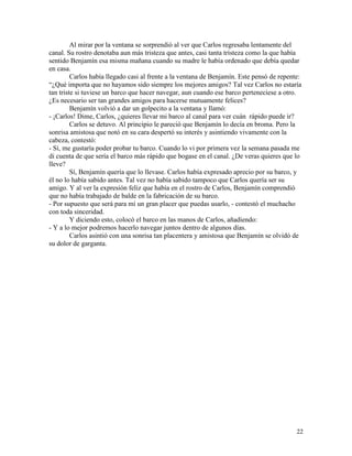 22
Al mirar por la ventana se sorprendió al ver que Carlos regresaba lentamente del
canal. Su rostro denotaba aun más tristeza que antes, casi tanta tristeza como la que había
sentido Benjamín esa misma mañana cuando su madre le había ordenado que debía quedar
en casa.
Carlos había llegado casi al frente a la ventana de Benjamín. Este pensó de repente:
“¿Qué importa que no hayamos sido siempre los mejores amigos? Tal vez Carlos no estaría
tan triste si tuviese un barco que hacer navegar, aun cuando ese barco perteneciese a otro.
¿Es necesario ser tan grandes amigos para hacerse mutuamente felices?
Benjamín volvió a dar un golpecito a la ventana y llamó:
- ¡Carlos! Dime, Carlos, ¿quieres llevar mi barco al canal para ver cuán rápido puede ir?
Carlos se detuvo. Al principio le pareció que Benjamín lo decía en broma. Pero la
sonrisa amistosa que notó en su cara despertó su interés y asintiendo vivamente con la
cabeza, contestó:
- Sí, me gustaría poder probar tu barco. Cuando lo vi por primera vez la semana pasada me
di cuenta de que sería el barco más rápido que bogase en el canal. ¿De veras quieres que lo
lleve?
Sí, Benjamín quería que lo llevase. Carlos había expresado aprecio por su barco, y
él no lo había sabido antes. Tal vez no había sabido tampoco que Carlos quería ser su
amigo. Y al ver la expresión feliz que había en el rostro de Carlos, Benjamín comprendió
que no había trabajado de balde en la fabricación de su barco.
- Por supuesto que será para mí un gran placer que puedas usarlo, - contestó el muchacho
con toda sinceridad.
Y diciendo esto, colocó el barco en las manos de Carlos, añadiendo:
- Y a lo mejor podremos hacerlo navegar juntos dentro de algunos días.
Carlos asintió con una sonrisa tan placentera y amistosa que Benjamín se olvidó de
su dolor de garganta.
 