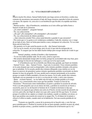 23
12. - “UNA COLECCIÓN EXTRAÑA”
Hacía mucho frío afuera. Samuel había hecho una larga carrera en bicicleta y estaba muy
contento de encontrarse nuevamente al lado del fuego mientras esperaba la hora de sentarse
a la mesa. De repente vió, cerca de sí a un hombrecito que llevaba a la espalda una bolsa
grande.
- Buenas noches – dijo el hombrecito, sentándose en el otro sillón que había frente a
Samuel al lado de la chimenea.
- ¿Es usted vendedor? – preguntó Samuel.
- No, soy coleccionista
- ¿De qué? ¿De estampillas? ¿De estampados? ¿De monedas?
- No, soy coleccionista de objetos perdidos.
- ¡ Qué colección extraña! Pero ¿tiene usted derecho a guardar lo que encuentra?
- Por cierto que sí. La gente es en verdad poco cuidadosa. Cada día, mientras voy y vengo
de un lado al otro, lleno mi bolsa para traerla a casa y enriquecer mi colección. Ya ves cuán
llena está mi bolsa hoy.
- Me gustaría ver lo que usted ha puesto en ella – dijo Samuel interesado.
- Tal vez no lo creerás, mi joven amigo, pero tú eres el que más ha enriquecido mi
colección. Te aseguro que me has dado mucho trabajo para recoger detrás de ti todo lo que
perdías.
Samuel, perplejo, miraba al hombre y dijo lentamente:
- Yo no creo haber perdido nada- No de veras, usted se equivoca.
- Me tomaría demasiado tiempo abrir mi bolsa, porque he acomodado todo muy bien, pero
tengo conmigo la lista de mis hallazgos y verás que no le he equivocado.
Y el hombrecito sacó de su bolsillo una libreta muy gastada, que hojeó un instante.
- Samuel Voisin – dijo, - Samuel Voisin... Aquí está, lo encontré: Trece minutos perdidos
en la cama después que sonó su despertador; ocho minutos perdidos mirando a dos perros
que se peleaban. En la escuela, perdió diez minutos dibujando cosas inútiles en vez de
hacer su ejercicio de gramática; quince minutos igualmente perdidos recorriendo un diario
durante la clase de geografía. En casa, perdió nueve minutos protestando en la escalera
porque su madre le había mandado a lavarse las manos. En la calle, perdió diez minutos
charlando con un camarada en vez de ir a su lección de violín, y otros siete minutos...
- Basta – exclamó Samuel, - no me hable más de todo ese tiempo perdido se lo ruego.
- Bueno, voy a mencionarle otras cosas que has perdido. Veamos la lista de las
“Ocasiones.” Presenciaste cómo maltrataban a un perro y perdiste la ocasión de salvarlo.
Viste a un niño pequeño caer en un charco de lodo, y perdiste la ocasión de ser bueno y
socorrerlo, pues en vez de hacerlo te burlaste de él. Cuando tu hermana te dijo que
necesitaría con urgencia que echaras una carta en el buzón, tuviste ocasión de prestarle ese
servicio, pero ella, tan frágil de salud, tuvo que salir a pesar del frío que hacía. Te airaste
porque el cordón de tus zapatos se rompió esta mañana, cuando ya andabas con atraso, es
decir que perdiste una ocasión de conservar tu sangre fría. Te olvidaste de levantarte y
ofrecer el sillón tu madre, cuando entró en la habitación. Fué una ocasión perdida de ser
cortés.
“Fumaste un cigarrillo, a pesar de tu promesa de no hacerlo más, y esto fué una
grave pérdida para ti. Perdiste la ocasión de dar un buen ejemplo, perdiste un poco de salud,
perdiste tu propia estima, y perdiste también la confianza de tu hermanito que te vió.”
 