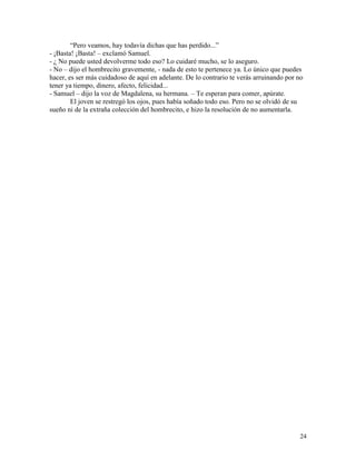 24
“Pero veamos, hay todavía dichas que has perdido...”
- ¡Basta! ¡Basta! – exclamó Samuel.
- ¿ No puede usted devolverme todo eso? Lo cuidaré mucho, se lo aseguro.
- No – dijo el hombrecito gravemente, - nada de esto te pertenece ya. Lo único que puedes
hacer, es ser más cuidadoso de aquí en adelante. De lo contrario te verás arruinando por no
tener ya tiempo, dinero, afecto, felicidad...
- Samuel – dijo la voz de Magdalena, su hermana. – Te esperan para comer, apúrate.
El joven se restregó los ojos, pues había soñado todo eso. Pero no se olvidó de su
sueño ni de la extraña colección del hombrecito, e hizo la resolución de no aumentarla.
 