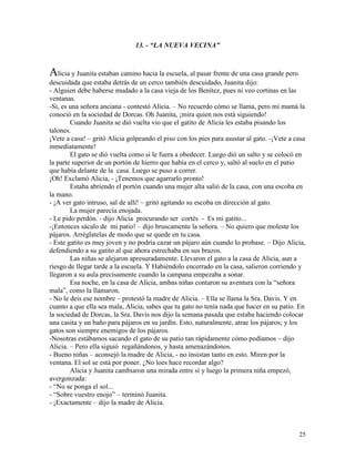 25
13. - “LA NUEVA VECINA”
Alicia y Juanita estaban camino hacia la escuela, al pasar frente de una casa grande pero
descuidada que estaba detrás de un cerco también descuidado, Juanita dijo:
- Alguien debe haberse mudado a la casa vieja de los Benítez, pues ni veo cortinas en las
ventanas.
-Si, es una señora anciana - contestó Alicia. – No recuerdo cómo se llama, pero mi mamá la
conoció en la sociedad de Dorcas. Oh Juanita, ¡mira quien nos está siguiendo!
Cuando Juanita se dió vuelta vio que el gatito de Alicia les estaba pisando los
talones.
¡Vete a casa! – gritó Alicia golpeando el piso con los pies para asustar al gato. -¡Vete a casa
inmediatamente!
El gato se dió vuelta como si le fuera a obedecer. Luego dió un salto y se colocó en
la parte superior de un portón de hierro que había en el cerco y, saltó al suelo en el patio
que había delante de la casa. Luego se puso a correr.
¡Oh! Exclamó Alicia, - ¡Tenemos que agarrarlo pronto!
Estaba abriendo el portón cuando una mujer alta salió de la casa, con una escoba en
la mano.
- ¡A ver gato intruso, sal de allí! – gritó agitando su escoba en dirección al gato.
La mujer parecía enojada.
- Le pido perdón. - dijo Alicia procurando ser cortés - Es mi gatito...
-¡Entonces sácalo de mi patio! – dijo bruscamente la señora. – No quiero que moleste los
pájaros. Arréglatelas de modo que se quede en tu casa.
- Este gatito es muy joven y no podría cazar un pájaro aún cuando lo probase. – Dijo Alicia,
defendiendo a su gatito al que ahora estrechaba en sus brazos.
Las niñas se alejaron apresuradamente. Llevaron el gato a la casa de Alicia, aun a
riesgo de llegar tarde a la escuela. Y Habiéndolo encerrado en la casa, salieron corriendo y
llegaron a su aula precisamente cuando la campana empezaba a sonar.
Esa noche, en la casa de Alicia, ambas niñas contaron su aventura con la “señora
mala”, como la llamaron.
- No le deis ese nombre – protestó la madre de Alicia. – Ella se llama la Sra. Davis. Y en
cuanto a que ella sea mala, Alicia, sabes que tu gato no tenía nada que hacer en su patio. En
la sociedad de Dorcas, la Sra. Davis nos dijo la semana pasada que estaba haciendo colocar
una casita y un baño para pájaros en su jardín. Esto, naturalmente, atrae los pájaros; y los
gatos son siempre enemigos de los pájaros.
-Nosotras estábamos sacando el gato de su patio tan rápidamente cómo podíamos – dijo
Alicia. – Pero ella siguió regañándonos, y hasta amenazándonos.
- Bueno niñas – aconsejó la madre de Alicia, - no insistan tanto en esto. Miren por la
ventana. El sol se está por poner. ¿No loes hace recordar algo?
Alicia y Juanita cambiaron una mirada entre sí y luego la primera niña empezó,
avergonzada:
- “No se ponga el sol...
- “Sobre vuestro enojo” – terminó Juanita.
- ¡Exactamente – dijo la madre de Alicia.
 