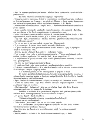 26
- ¡Oh! Por supuesto, perdonamos a la mala... a la Sra. Davis, quiero decir – explicó Alicia, -
pero es difícil.
Su mamá reflexionó un momento, luego dijo alegremente:
- Una de las mejores maneras de destruir el resentimiento consiste en hacer algo bondadoso
en favor de la persona que despertó el resentimiento. Mañana es día de asueto. Supongamos
que ambas se pongan a pensar e ideen una linda sorpresa para la Sra. Davis.
- ¡Pero nosotras no la conocemos! – objetó Alicia. – No tenemos la menor idea de lo que le
podría agradar.
- A casi todas las personas les agradan los caramelos caseros – dijo su mamá. – Pero hay
que recordar que la Sra. Davis no puede comer ni nueces ni chocolate.
- Mamá tiene una receta que no incluye ninguna de esas dos cosas – declaró Juanita. – Solo
requiere azúcar, huevos batidos, vainilla, y, si se quiere, pasas picadas.
- Muy bien – dijo Alicia interesada a pesar de sí misma - ¿Tenemos suficiente dinero para
comprar lo que necesario?
- Tal vez no, pero yo me encargaré de eso, querida – dijo su mamá.
- Y yo estoy segura de que mi mamá pondrá la mitad – dijo Juanita.
- Si quiere hacerlo, está bien; pero a ustedes dos les toca proveer la caja y el papel para
envolver el dulce y una cinta.
- A mí me quedan solamente diez centavos – se lamentó Juanita.
- Pero yo tengo veinte – dijo su amiguita, para consolarla. – Y tengo una linda caja en la
cual me regalaron papel de escribir para Navidad. ¿Acaso no puede servir?
- Sí, es justamente lo que necesitamos – dijo Juanita aplaudiendo con las manos. – Pero no
vas a querer perderla.
- No, pero iría muy bien para acomodar el dulce.
- El regalo más lindo – dijo mamá sonriendo – es el que entraña un sacrificio.
- Es verdad – reconoció Juanita. – Si tú sacrificas la cajita, Alicia, nuestros treinta centavos
alcanzarán para comprar el papel y la cinta.
A la mañana siguiente, las dos niñas ayudaron a preparar el dulce.
De manera que a la mitad de la mañana, habiendo las dos compañeritas encerrado el
gato en el patio trasero de la casa, se dirigieron hacia el domicilio de la Sra. Davis. Cuando
llegaron a la puerta, casi les faltó valor.
- ¡Ojalá fuese el día de su cumpleaños o algún otro día especial! – murmuró Juanita.
- Y al fin era idea de mamá – dijo Alicia mientras retrocedía un poco del portón. – Vamos a
pedirle que venga con nosotras.
- ¿Qué pasa, niñas? ¿Qué desean? – dijo una voz y la Sra. Davis salió detrás de unos
arbustos trayendo esta vez un rastrillo de jardinero.
Las niñas se olvidaron de lo que se habían propuesto decir, por la sorpresa que se
llevaron. Alicia hasta se puso la caja de dulces detrás de la espalda.
- ¿Y, que me dicen? – dijo la Sra. Davis.
Alicia pensó que debía comenzar con una disculpa y balbució:
- Lamento que mi gato la molestó...
- Te lo llevaste, ¿no es cierto? Pues eso era todo lo que yo pedía.
Y la voz de la Sra. Davis parecía expresarse con cierta dulzura. Alicia extendió
tímidamente la mano con la caja diciendo:
- Aquí tiene algo que Juanita y yo hemos hecho para usted. No contiene nueces ni
chocolate.
- ¡Oh, es para mí! – exclamó la Sra. Davis mientras tomaba la caja y la abría.
 