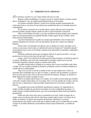 28
14. - “ROBERTO NO SE APRESURA”
¡Un momento, mamita! Lo voy a hacer bailar sólo una vez más.
Roberto estaba arrodillado en el suelo cerca de la ventana abierta, sin darse cuenta
de los “atisbaderos” que sus rodillas gordinflonas hacían en las medias.
Las franjas coloradas, blancas y azules de su trompo seguían serpenteando del
centro para fuera y viceversa, de una manera tan satisfactoria que no se cansaba nunca de
contemplarlas.
En un remoto rinconcito de su rizada cabeza, quería saber por qué será que las
personas grandes siempre llaman cuando un niño se está divirtiendo lo más bien.
Otra vez hizo bailar el trompo, y sus ojos centellaron de pura alegría, pero mantenía
alerta un oído para percibir una segunda llamada. Estaba seguro de que vendría; nunca
hasta entonces había faltado.
La primera llamada de su madre era siempre para Robertito como el toque de la
primera campana de la escuela: sólo una advertencia de que iba a seguir una segunda
después.
Pronto estuvo el muchacho tan absorto, que se tendió en el suelo, apoyado con la
cabeza en una mano, observando con admiración como las franjas del “incansable girador”
se perseguían unas a otras en el trompo, mientras éste aminoraba la velocidad y empezaba a
bambolearse.
Robertito estaba tan quieto que un jilguero saltó de la copa de un árbol a ver que
pasaba, pero el niño no hizo caso del ¡pío, pío! A su lado.
Luego, ¡pum! Fué el diario de la tarde que dió contra la pared y al rebotar le pegó en
la cabeza a Robertito; pero éste sólo comprendió lo sucedido cuando oyó la risa del
muchacho repartidor, mientras seguía su camino calle arriba.
Su madre estaba todavía sentada en la ventana, pero lo que cosía había caído sobre
su falda. Tal vez se había olvidado de llamarlo, justamente como él se había olvidado de ir
cuando ella se lo había pedido.
Algo en la cara de su cara de su madre le hizo ver que estaba triste. Vaciló un
momento para contemplar una vez más su trompo, y entonces fué de puntillas a su pieza a
fin de lavarse para la cena. Esto le dió una sensación de bienestar. Después se decidió a ir
abajo deprisa para ayuda a arreglar la mesa.
Halló a su madre todavía junto a la ventana. No se había movido desde que la había
visto antes cuando estaba afuera con su trompo. Pero, al oír las pisadas de su hijito, alzó los
ajos los ojos y alegremente le dijo que había tiempo antes de la cena para contarle una
historia.
Los grandes ojos azules de Roberto manifestaron sorpresa. Sí, seguramente su
madre se había olvidado de que ella lo necesitaba. Su rostro resplandeció de placer. La
madre siempre contaba lindas historias, que eran la recompensa dada al niño por haberse
portado bien.
Había una silla vacía cerca, pero el muchacho no la notó. Subió al regazo de su
madre, como un niño de ocho años lo sabe hacer cuando nadie lo mira. Los brazos de su
madre, al rodearlo, le dieron una sensación de bienestar. Satisfecho, le acarició
amorosamente una mejilla, resolviendo que cualquier madre que se comportaba así cuando
su hijito no la había obedecido con prontitud, merecía mejor tratamiento, y lo había de
recibir.
 