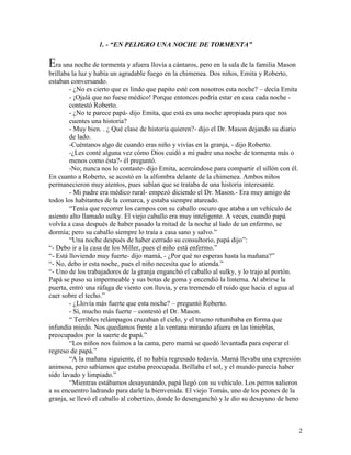 2
1. - “EN PELIGRO UNA NOCHE DE TORMENTA”
Era una noche de tormenta y afuera llovía a cántaros, pero en la sala de la familia Mason
brillaba la luz y había un agradable fuego en la chimenea. Dos niños, Emita y Roberto,
estaban conversando.
- ¿No es cierto que es lindo que papito esté con nosotros esta noche? – decía Emita
- ¡Ojalá que no fuese médico! Porque entonces podría estar en casa cada noche -
contestó Roberto.
- ¿No te parece papá- dijo Emita, que está es una noche apropiada para que nos
cuentes una historia?
- Muy bien. . ¿ Qué clase de historia quieren?- dijo el Dr. Mason dejando su diario
de lado.
-Cuéntanos algo de cuando eras niño y vivías en la granja, - dijo Roberto.
-¿Les conté alguna vez cómo Dios cuidó a mi padre una noche de tormenta más o
menos como ésta?- él preguntó.
-No; nunca nos lo contaste- dijo Emita, acercándose para compartir el sillón con él.
En cuanto a Roberto, se acostó en la alfombra delante de la chimenea. Ambos niños
permanecieron muy atentos, pues sabían que se trataba de una historia interesante.
- Mi padre era médico rural- empezó diciendo el Dr. Mason.- Era muy amigo de
todos los habitantes de la comarca, y estaba siempre atareado.
“Tenía que recorrer los campos con su caballo oscuro que ataba a un vehículo de
asiento alto llamado sulky. El viejo caballo era muy inteligente. A veces, cuando papá
volvía a casa después de haber pasado la mitad de la noche al lado de un enfermo, se
dormía; pero su caballo siempre lo traía a casa sano y salvo.”
“Una noche después de haber cerrado su consultorio, papá dijo”:
“- Debo ir a la casa de los Miller, pues el niño está enfermo.”
“- Está lloviendo muy fuerte- dijo mamá, - ¿Por qué no esperas hasta la mañana?”
“- No, debo ir esta noche, pues el niño necesita que lo atienda.”
“- Uno de los trabajadores de la granja enganchó el caballo al sulky, y lo trajo al portón.
Papá se puso su impermeable y sus botas de goma y encendió la linterna. Al abrirse la
puerta, entró una ráfaga de viento con lluvia, y era tremendo el ruido que hacia el agua al
caer sobre el techo.”
- ¿Llovía más fuerte que esta noche? – preguntó Roberto.
- Sí, mucho más fuerte – contestó el Dr. Mason.
“ Terribles relámpagos cruzaban el cielo, y el trueno retumbaba en forma que
infundía miedo. Nos quedamos frente a la ventana mirando afuera en las tinieblas,
preocupados por la suerte de papá.”
“Los niños nos fuimos a la cama, pero mamá se quedó levantada para esperar el
regreso de papá.”
“A la mañana siguiente, él no había regresado todavía. Mamá llevaba una expresión
animosa, pero sabíamos que estaba preocupada. Brillaba el sol, y el mundo parecía haber
sido lavado y limpiado.”
“Mientras estábamos desayunando, papá llegó con su vehículo. Los perros salieron
a su encuentro ladrando para darle la bienvenida. El viejo Tomás, uno de los peones de la
granja, se llevó el caballo al cobertizo, donde lo desenganchó y le dio su desayuno de heno
 