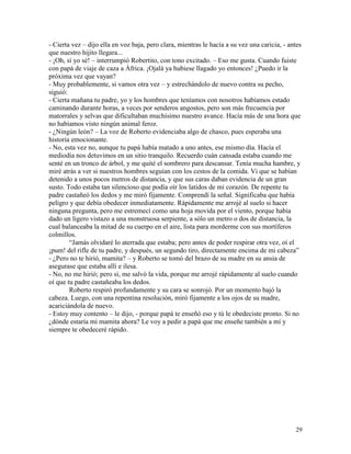 29
- Cierta vez – dijo ella en voz baja, pero clara, mientras le hacía a su vez una caricia, - antes
que nuestro hijito llegara...
- ¡Oh, sí yo sé! – interrumpió Robertito, con tono excitado. – Eso me gusta. Cuando fuiste
con papá de viaje de caza a África. ¡Ojalá ya hubiese llagado yo entonces! ¿Puedo ir la
próxima vez que vayan?
- Muy probablemente, si vamos otra vez – y estrechándolo de nuevo contra su pecho,
siguió:
- Cierta mañana tu padre, yo y los hombres que teníamos con nosotros habíamos estado
caminando durante horas, a veces por senderos angostos, pero son más frecuencia por
matorrales y selvas que dificultaban muchísimo nuestro avance. Hacía más de una hora que
no habíamos visto ningún animal feroz.
- ¿Ningún león? – La voz de Roberto evidenciaba algo de chasco, pues esperaba una
historia emocionante.
- No, esta vez no, aunque tu papá había matado a uno antes, ese mismo día. Hacía el
mediodía nos detuvimos en un sitio tranquilo. Recuerdo cuán cansada estaba cuando me
senté en un tronco de árbol, y me quité el sombrero para descansar. Tenía mucha hambre, y
miré atrás a ver si nuestros hombres seguían con los cestos de la comida. Vi que se habían
detenido a unos pocos metros de distancia, y que sus caras daban evidencia de un gran
susto. Todo estaba tan silencioso que podía oír los latidos de mi corazón. De repente tu
padre castañeó los dedos y me miró fijamente. Comprendí la señal. Significaba que había
peligro y que debía obedecer inmediatamente. Rápidamente me arrojé al suelo si hacer
ninguna pregunta, pero me estremecí como una hoja movida por el viento, porque había
dado un ligero vistazo a una monstruosa serpiente, a sólo un metro o dos de distancia, la
cual balanceaba la mitad de su cuerpo en el aire, lista para morderme con sus mortíferos
colmillos.
“Jamás olvidaré lo aterrada que estaba; pero antes de poder respirar otra vez, oí el
¡pum! del rifle de tu padre, y después, un segundo tiro, directamente encima de mi cabeza”
- ¿Pero no te hirió, mamita? – y Roberto se tomó del brazo de su madre en su ansia de
asegurase que estaba allí e ilesa.
- No, no me hirió; pero sí, me salvó la vida, porque me arrojé rápidamente al suelo cuando
oí que tu padre castañeaba los dedos.
Roberto respiró profundamente y su cara se sonrojó. Por un momento bajó la
cabeza. Luego, con una repentina resolución, miró fijamente a los ojos de su madre,
acariciándola de nuevo.
- Estoy muy contento – le dijo, - porque papá te enseñó eso y tú le obedeciste pronto. Si no
¿dónde estaría mi mamita ahora? Le voy a pedir a papá que me enseñe también a mí y
siempre te obedeceré rápido.
 