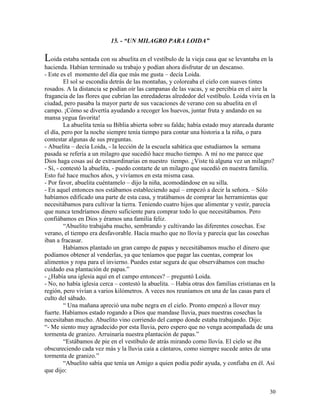 30
15. - “UN MILAGRO PARA LOIDA”
Loida estaba sentada con su abuelita en el vestíbulo de la vieja casa que se levantaba en la
hacienda. Habían terminado su trabajo y podían ahora disfrutar de un descanso.
- Este es el momento del día que más me gusta – decía Loida.
El sol se escondía detrás de las montañas, y coloreaba el cielo con suaves tintes
rosados. A la distancia se podían oír las campanas de las vacas, y se percibía en el aire la
fragancia de las flores que cubrían las enredaderas alrededor del vestíbulo. Loida vivía en la
ciudad, pero pasaba la mayor parte de sus vacaciones de verano con su abuelita en el
campo. ¡Cómo se divertía ayudando a recoger los huevos, juntar fruta y andando en su
mansa yegua favorita!
La abuelita tenía su Biblia abierta sobre su falda; había estado muy atareada durante
el día, pero por la noche siempre tenía tiempo para contar una historia a la niña, o para
contestar algunas de sus preguntas.
- Abuelita – decía Loida, - la lección de la escuela sabática que estudiamos la semana
pasada se refería a un milagro que sucedió hace mucho tiempo. A mí no me parece que
Dios haga cosas así de extraordinarias en nuestro tiempo. ¿Viste tú alguna vez un milagro?
- Sí, - contestó la abuelita, - puedo contarte de un milagro que sucedió en nuestra familia.
Esto fué hace muchos años, y vivíamos en esta misma casa.
- Por favor, abuelita cuéntamelo – dijo la niña, acomodándose en su silla.
- En aquel entonces nos estábamos estableciendo aquí – empezó a decir la señora. – Sólo
habíamos edificado una parte de esta casa, y tratábamos de comprar las herramientas que
necesitábamos para cultivar la tierra. Teniendo cuatro hijos que alimentar y vestir, parecía
que nunca tendríamos dinero suficiente para comprar todo lo que necesitábamos. Pero
confiábamos en Dios y éramos una familia feliz.
“Abuelito trabajaba mucho, sembrando y cultivando las diferentes cosechas. Ese
verano, el tiempo era desfavorable. Hacía mucho que no llovía y parecía que las cosechas
iban a fracasar.
Habíamos plantado un gran campo de papas y necesitábamos mucho el dinero que
podíamos obtener al venderlas, ya que teníamos que pagar las cuentas, comprar los
alimentos y ropa para el invierno. Puedes estar segura de que observábamos con mucho
cuidado esa plantación de papas.”
- ¿Había una iglesia aquí en el campo entonces? – preguntó Loida.
- No, no había iglesia cerca – contestó la abuelita. – Había otras dos familias cristianas en la
región, pero vivían a varios kilómetros. A veces nos reuníamos en una de las casas para el
culto del sábado.
“ Una mañana apreció una nube negra en el cielo. Pronto empezó a llover muy
fuerte. Habíamos estado rogando a Dios que mandase lluvia, pues nuestras cosechas la
necesitaban mucho. Abuelito vino corriendo del campo donde estaba trabajando. Dijo:
“- Me siento muy agradecido por esta lluvia, pero espero que no venga acompañada de una
tormenta de granizo. Arruinaría nuestra plantación de papas.”
“Estábamos de pie en el vestíbulo de atrás mirando como llovía. El cielo se iba
obscureciendo cada vez más y la lluvia caía a cántaros, como siempre sucede antes de una
tormenta de granizo.”
“Abuelito sabía que tenía un Amigo a quien podía pedir ayuda, y confiaba en él. Así
que dijo:
 