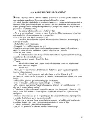 32
16. - “LA EQUIVOCACIÓN DE RICARDO”
Roberto y Ricardo estaban sentados sobre los escalones de la cocina y había entre los dos
una gran jaula para pájaros. Dentro de esa jaula había un loro verde.
- Es inútil, Ricardo – decía Roberto sacudiendo la cabeza. – Hemos probado de enseñarle a
Pedrito a hablar, pero no quiere decir una palabra. Nos mira, nos mira, pero no dice nada.
Parece que no podemos conseguir ningún resultado; aunque sería de veras muy divertido si
pudiésemos enseñarle a hablar.
De repente le brillaron los ojos a Roberto y dijo:
- ¡Ya sé lo que voy a hacer! Lo voy a la granja de abuelito. Él tuvo una vez un loro al que
enseñó a hablar, tal vez pueda enseñar a este también.
- Esa es una gran idea. ¡Ojalá que tenga éxito!
Una tarde, varias semanas después, Ricardo se detuvo en la casa de su amigo y lo
llamó desde afuera:
- ¡Roberto!¡Roberto! Ven a jugar.
- Enseguida voy – fué la respuesta que oyó.
- Muy bien, pero apresúrate. Tengo aquí una pelota nueva con la cual podemos jugar –
explicó Ricardo mientras hacía saltar la pelota sobre la acera, contando:
- Uno, dos, tres, cuatro...
Y así fué contando hasta diez y volvió a empezar hasta llegar nuevamente a diez, y,
sin embargo, Roberto no había salido.
- Roberto, por favor apúrate – le volvió a decir.
- Ya voy
Ricardo hizo rebotar unas cuantas veces más su pelota, y esta vez fué contando
hasta veinte y volvió a empezar.
Por fin dijo:
- Bueno, no voy a esperar más. Evidentemente Roberto no quiere jugar conmigo ni le
interesa mi pelota nueva.
Se volvió a casa lentamente, haciendo rebotar la pelota delante de sí. Y
precisamente cuando entraba en su patio, se encontró con su madre que salía de casa, quien
le dijo:
- Pero Ricardo, pensaba que habías ido a jugar con Roberto.
- Fui a su casa, pero... él no quiso jugar conmigo – le contestó.
- ¿Qué no quiso jugar contigo? ¿Qué te hace pensar tal cosa? – preguntó la mamá. - ¿Te
dijo que él no quería jugar contigo?
- Yo lo llamé, y dijo que iba a salir enseguida; pero no vino. Luego volví a llamarlo y dijo
que ya venía; pero no vino. Así que regresé – explicó Ricardo con una expresión muy
chasqueada.
- Pero esto no quiere decir que él no quería jugar. Tal vez estaba haciendo algo importante
y no podía dejarlo hasta que lo hubiese terminado.
- Tal vez, pero se me ocurrió que no quería jugar conmigo – y los labios del muchachito
templaban al decir esto, y para cambiar sus pensamientos la mamá le dijo:
- Yo voy a ir al centro; ¿no quieres acompañarme?.
- ¡Oh, sí! Me gustaría ir en ómnibus hasta el centro contigo.
 
