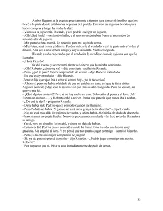 33
Ambos llegaron a la esquina precisamente a tiempo para tomar el ómnibus que los
llevó a la parte donde estaban los negocios del pueblo. Entraron en algunos de éstos para
hacer compras y luego la madre le dijo:
- Vamos a la juguetería, Ricardo, y allí podrás escoger un juguete.
- ¡Oh!¡Qué lindo! – exclamó el niño, y al rato se encontraban frente al mostrador de
automóviles de juguete.
- Me gustaría éste, mamá. Lo necesito para mi cajón de arena.
- Muy bien, aquí tienes el dinero. Puedes indicarle al vendedor cuál te gusta más y le das el
dinero. Allá veo a una señora amiga y voy a saludarla. Vuelo enseguida.
Ricardo estaba esperando que el vendedor lo atendiese cuando oyó una voz que le
llamaba:
- ¡Hola Ricardo!
Se dió vuelta, y se encontró frente a Roberto que lo miraba sonriendo.
- ¡Oh! Roberto, ¿cómo te va? – dijo con cierta vacilación Ricardo.
- Pero, ¿qué te pasa? Parece sorprendido de verme – dijo Roberto extrañado.
- Es que estoy extrañado – dijo Ricardo.
-Pero te dije ayer que iba a venir al centro hoy, ¿no te recuerdas?
- Ahora sí; pero me había olvidado de que no estabas en casa, así que te fui a visitar.
Alguien contestó y dijo con tu misma voz que ibas a salir enseguida. Pero no viniste, así
que yo me fui.
- ¡Qué alguien contestó! Pero si no hay nadie en casa. Solo están el perro y el loro. ¡Ah!
Espera un minuto... – y Roberto echó a reír en forma que parecía que nunca iba a acabar.
- ¿De qué te ríes? – preguntó Ricardo.
- Debe haber sido Pedrito quien contestó cuando me llamaste.
- Pero Pedrito no habla. Y ¿acaso no está en la granja de tu abuelito? – dijo Ricardo.
- No, no está más allá; lo trajimos de vuelta, y ahora habla. Me había olvidado de decírtelo.
-Pero si antes no quería hablar. Nosotros procuramos enseñarle – le hizo recordar Ricardo a
su amigo.
-Ya sé, pero mi abuelito le enseñó, y ahora no deja de hablar.
- Entonces fué Pedrito quien contestó cuando lo llamé. Esto ha sido una broma muy
graciosa. Me engañó el loro. Y yo pensé que no querías jugar conmigo – admitió Ricardo.
- Pero ¡si tú eres mi mejor compañero de juegos!
- Sí, ya sé; pero no presté atención – dijo Ricardo. - ¿Podrás jugar conmigo esta noche,
Roberto?
- Por supuesto que sí. Iré a tu casa inmediatamente después de cenar.
 