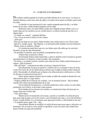 34
17. - “CASI FUE UNA TRAGEDIA”
Dos niñotas estaban jugando en el patio que había delante de su casa nueva. La mayor se
llamaba Martina y tenía cinco años de edad y el nombre de la menor era Hilma, quien tenía
tres años.
La familia a la que pertenecía la casa seguía ocupando parte de ella, y su hijito
Carlos de tres años, estaba también jugando con las niñas.
Momentos antes, las niñas habían estado muy afligidas porque habían visto a su
madre bajar por las escaleras con un vestido bonito y se dieron cuenta de que iba a ir a
alguna parte.
- ¿A donde vas, mamá? – preguntó Martina.
- Voy a levar un tarro de leche a la Sra. Juárez.
- ¿Para qué?
- Para que me haga un rico queso. Habrá muchas otras señoras que le van a llevar leche.
- Quiero ir contigo mamá – dijo Martina, y su hermanita pidió también con tono lastimero:
- Mamá, quiero ir también. ¿Puedo?
Le costaba ala mamá decir que no a sus hijitas, pero ella sabía que no convenía
llevarlas, así que les dijo firmemente:
- No queridas; lo lamento, pero no podréis acompañarme esta vez.
Ambas niñas se pusieron a llorar.
Su hermanita Selma estaba durmiendo, y tanto la abuelita como la mamá no querían
que despertasen a la chiquita, así que la madre dijo enseguida:
- No lloren, y os pondré vuestros vestidos rojos antes de irme. Podéis usarlos hasta que yo
regrese. ¿Que les parece?
- ¡Oh, qué lindo! – contestaron las niñas al unísono y dejaron de llorar.
Inmediatamente les puso la mamá los vestidos nuevos y tomando el tarro de leche,
se fué. Pero antes de irse les habló del pozo abierto que el papá no había tenido tiempo de
cubrir. Recomendó a la abuelita que no dejase a las niñas acercarse a dicho pozo, y a ellas
les dijo que se mantuvieron lejos de él.
Hacía apenas algunos minutos que la madre se había ido cuando la abuela dió a las
niñas permiso para ir a jugar afuera.
- Tengan cuidado de no ensuciar sus vestidos, y no se acerquen al pozo – dijo la abuela
cuando ellas salieron precipitadamente de la casa.
Era un lindo día de primavera, y la hierba estaba bien verde y tierna. Las dos niñas,
juntamente con Carlitos, se divertían e gran manera.
Pero trataban de no ensuciar sus vestidos y se mantuvieron lejos del pozo por un
tiempo hasta que Carlitos dijo:
- Tina, quiero agua.
Martina tomó al muchachito de la mano, y pronto se arrodilló a la orilla del pozo
para sacar algo de agua con las dos manos, como formando una copa, y así le dió de beber a
Carlos. Cuando Hilma vió a su hermana sacar agua para Carlitos, a ella también le dio sed.
- Yo también quiero agua, Tina – dijo.
Nuevamente Martina se arrodilló a la orilla del pozo para sacar agua y ofrecerla a su
hermanita. Por un motivo u otro, perdió el equilibrio y cayó en el pozo que estaba lleno
hasta el borde con agua del manantial.
 