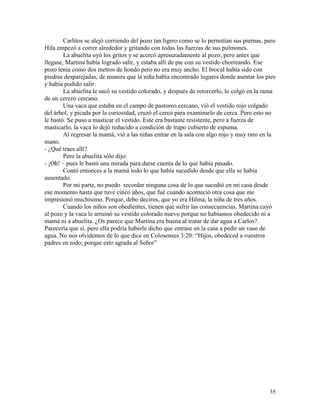 35
Carlitos se alejó corriendo del pozo tan ligero como se lo permitían sus piernas, pero
Hila empezó a correr alrededor y gritando con todas las fuerzas de sus pulmones.
La abuelita oyó los gritos y se acercó apresuradamente al pozo; pero antes que
llegase, Martina había logrado salir, y estaba allí de pie con su vestido chorreando. Ese
pozo tenía como dos metros de hondo pero no era muy ancho. El brocal había sido con
piedras desparejadas, de manera que la niña había encontrado lugares donde asentar los pies
y había podido salir.
La abuelita le sacó su vestido colorado, y después de retorcerlo, lo colgó en la rama
de un cerezo cercano.
Una vaca que estaba en el campo de pastoreo cercano, vió el vestido rojo colgado
del árbol, y picada por la curiosidad, cruzó el cerco para examinarlo de cerca. Pero esto no
le bastó. Se puso a masticar el vestido. Este era bastante resistente, pero a fuerza de
masticarlo, la vaca lo dejó reducido a condición de trapo cubierto de espuma.
Al regresar la mamá, vió a las niñas entrar en la sala con algo rojo y muy raro en la
mano.
- ¿Qué traes allí?
Pero la abuelita sólo dijo:
- ¡Oh! – pues le bastó una mirada para darse cuenta de lo que había pasado.
Contó entonces a la mamá todo lo que había sucedido desde que ella se había
ausentado.
Por mi parte, no puedo recordar ninguna cosa de lo que sucedió en mi casa desde
ese momento hasta que tuve cinco años, que fué cuando aconteció otra cosa que me
impresionó muchísimo. Porque, debo deciros, que yo era Hilma, la niña de tres años.
Cuando los niños son obedientes, tienen que sufrir las consecuencias. Martina cayó
al pozo y la vaca le arruinó su vestido colorado nuevo porque no habíamos obedecido ni a
mamá ni a abuelita. ¿Os parece que Martina era buena al tratar de dar agua a Carlos?.
Parecería que sí, pero ella podría haberle dicho que entrase en la casa a pedir un vaso de
agua. No nos olvidemos de lo que dice en Colosenses 3:20: “Hijos, obedeced a vuestros
padres en todo; porque esto agrada al Señor”
 